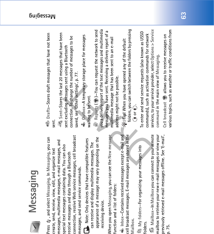 Messaging63MessagingPress , and select Messaging. In Messaging, you can create, send, receive, view, edit, and organize text messages, multimedia messages, e-mail messages, and special text messages containing data. You can also receive messages and data through a Bluetooth connection, receive Web service messages, cell broadcast messages, and send service commands. Note: Only devices that have compatible features can receive and display multimedia messages. The appearance of a message may vary depending on the receiving device.When you open Messaging, you can see the New message function and a list of folders: Inbox—Contains received messages except e-mail and cell broadcast messages. E-mail messages are stored in the Mailbox. My folders—For organizing your messages into folders. Mailbox—In Mailbox you can connect to your remote mailbox to retrieve your new e-mail messages or view your previously retrieved e-mail messages offline. See ‘E-mail’, p. 75. Drafts—Stores draft messages that have not been sent. Sent—Stores the last 20 messages that have been sent excluding messages sent using a Bluetooth connection. To change the number of messages to be saved, see ‘Other settings’, p. 77. Outbox—A temporary storage place for messages waiting to be sent. Reports ( )—You can request the network to send you a delivery report of the text messages and multimedia messages you have sent. Receiving a delivery report of a multimedia message that has been sent to an e-mail address might not be possible. Tip! When you have opened any of the default folders, you can switch between the folders by pressing  or  .To enter and send service requests (also known as USSD commands), such as activation commands for network services, to your service provider, select Options &gt; Service command in the main view of Messaging.Cell broadcast   allows you to receive messages on various topics, such as weather or traffic conditions from 