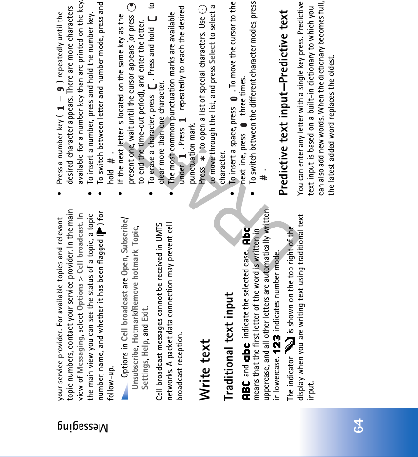 Messaging64your service provider. For available topics and relevant topic numbers, contact your service provider. In the main view of Messaging, select Options &gt; Cell broadcast. In the main view you can see the status of a topic, a topic number, name, and whether it has been flagged ( ) for follow-up. Options in Cell broadcast are Open, Subscribe/Unsubscribe, Hotmark/Remove hotmark, Topic, Settings, Help, and Exit.Cell broadcast messages cannot be received in UMTS networks. A packet data connection may prevent cell broadcast reception.Write textTraditional text input and   indicate the selected case.   means that the first letter of the word is written in uppercase, and all other letters are automatically written in lowercase.   indicates number mode.The indicator   is shown on the top right of the display when you are writing text using traditional text input.• Press a number key ( — ) repeatedly until the desired character appears. There are more characters available for a number key than are printed on the key.• To insert a number, press and hold the number key. • To switch between letter and number mode, press and hold .• If the next letter is located on the same key as the present one, wait until the cursor appears (or press   to end the time-out period), and enter the letter.• To erase a character, press  . Press and hold   to clear more than one character.• The most common punctuation marks are available under  . Press   repeatedly to reach the desired punctuation mark.Press   to open a list of special characters. Use   to move through the list, and press Select to select a character.• To insert a space, press  . To move the cursor to the next line, press   three times.• To switch between the different character modes, press .Predictive text input—Predictive textYou can enter any letter with a single key press. Predictive text input is based on a built-in dictionary to which you can also add new words. When the dictionary becomes full, the latest added word replaces the oldest. 