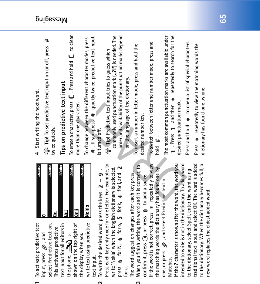 Messaging651To activate predictive text input, press  , and select Predictive text on. This activates predictive text input for all editors in the phone.   is shown on the top right of the display when you write text using predictive text input.2To write the desired word, press the keys  — . Press each key only once for one letter. For example, to write ‘Nokia’ when the English dictionary is selected, press   for N,   for o,   for k,   for i, and   for a.The word suggestion changes after each key press.3When you finish writing the word and it is correct, to confirm it, press  , or press   to add a space.If the word is not correct, press   repeatedly to view the matching words the dictionary has found one by one, or press  , and select Predictive text &gt; Matches.If the ? character is shown after the word, the word you intended to write is not in the dictionary. To add a word to the dictionary, select Spell, enter the word using traditional text input, and select OK. The word is added to the dictionary. When the dictionary becomes full, a new word replaces the oldest added word.4Start writing the next word. Tip! To set predictive text input on or off, press   twice quickly.Tips on predictive text inputTo erase a character, press  . Press and hold   to clear more than one character.To change between the different character modes, press . If you press   quickly twice, predictive text input is turned off. Tip! Predictive text input tries to guess which commonly used punctuation mark (.,?!‘) is needed. The order and availability of the punctuation marks depend on the language of the dictionary.To insert a number in letter mode, press and hold the desired number key.To switch between letter and number mode, press and hold .The most common punctuation marks are available under . Press   and then   repeatedly to search for the desired punctuation mark.Press and hold   to open a list of special characters.Press   repeatedly to view the matching words the dictionary has found one by one.