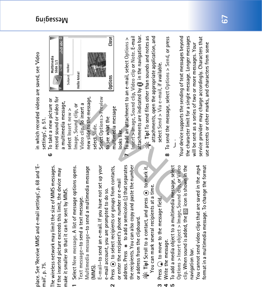 Messaging67place. See ‘Receive MMS and e-mail settings’, p. 68 and ‘E-mail’, p. 75.The wireless network may limit the size of MMS messages. If the inserted picture exceeds this limit, the device may make it smaller so that it can be sent by MMS.1Select New message. A list of message options opens. Text message—to send a text message. Multimedia message—to send a multimedia message (MMS).E-mail—to send an e-mail. If you have not set up your e-mail account, you are prompted to do so.2Press   to select recipients or groups from contacts, or enter the recipient’s phone number or e-mail address. Press   to add a semicolon (;) that separates the recipients. You can also copy and paste the number or address from the clipboard.  Tip! Scroll to a contact, and press   to mark it. You can mark several recipients at a time.3Press   to move to the message field.4Write the message.5To add a media object to a multimedia message, select Options &gt; Insert object &gt; Image, Sound clip, or Video clip. When sound is added, the   icon is shown in the navigation bar.You cannot send video clips that are saved in the .mp4 format in a multimedia message. To change the format in which recorded videos are saved, see ‘Video settings’, p. 51.6To take a new picture or record sound or video for a multimedia message, select Insert new &gt; Image, Sound clip, or Video clip. To insert a new slide to the message, select Slide.Select Options &gt; Preview to see what the multimedia message looks like.7To add an attachment to an e-mail, select Options &gt; Insert &gt; Image, Sound clip, Video clip or Note. E-mail attachments are indicated by   in the navigation bar. Tip! To send files other than sounds and notes as attachments, open the appropriate application, and select Send &gt; Via e-mail, if available.8To send the message, select Options &gt; Send, or press .Your device supports the sending of text messages beyond the character limit for a single message. Longer messages will be sent as a series of two or more messages. Your service provider may charge accordingly. Characters that use accents or other marks, and characters from some 