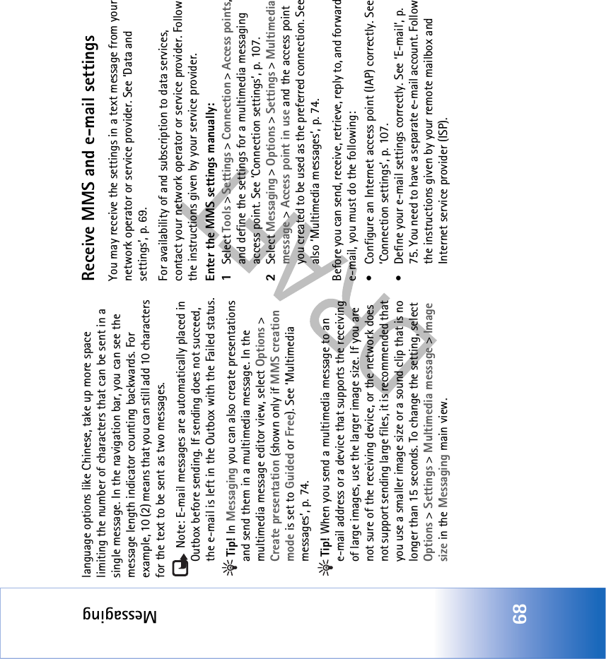 Messaging68language options like Chinese, take up more space limiting the number of characters that can be sent in a single message. In the navigation bar, you can see the message length indicator counting backwards. For example, 10 (2) means that you can still add 10 characters for the text to be sent as two messages. Note: E-mail messages are automatically placed in Outbox before sending. If sending does not succeed, the e-mail is left in the Outbox with the Failed status.Tip! In Messaging you can also create presentations and send them in a multimedia message. In the multimedia message editor view, select Options &gt; Create presentation (shown only if MMS creation mode is set to Guided or Free). See ‘Multimedia messages’, p. 74.Tip! When you send a multimedia message to an e-mail address or a device that supports the receiving of large images, use the larger image size. If you are not sure of the receiving device, or the network does not support sending large files, it is recommended that you use a smaller image size or a sound clip that is no longer than 15 seconds. To change the setting, select Options &gt; Settings &gt; Multimedia message &gt; Image size in the Messaging main view.Receive MMS and e-mail settingsYou may receive the settings in a text message from your network operator or service provider. See ‘Data and settings’, p. 69. For availability of and subscription to data services, contact your network operator or service provider. Follow the instructions given by your service provider.Enter the MMS settings manually:1Select Tools &gt; Settings &gt; Connection &gt; Access points, and define the settings for a multimedia messaging access point. See ‘Connection settings’, p. 107.2Select Messaging &gt; Options &gt; Settings &gt; Multimedia message &gt; Access point in use and the access point you created to be used as the preferred connection. See also ‘Multimedia messages’, p. 74.Before you can send, receive, retrieve, reply to, and forward e-mail, you must do the following:• Configure an Internet access point (IAP) correctly. See ‘Connection settings’, p. 107.• Define your e-mail settings correctly. See ‘E-mail’, p. 75. You need to have a separate e-mail account. Follow the instructions given by your remote mailbox and Internet service provider (ISP).