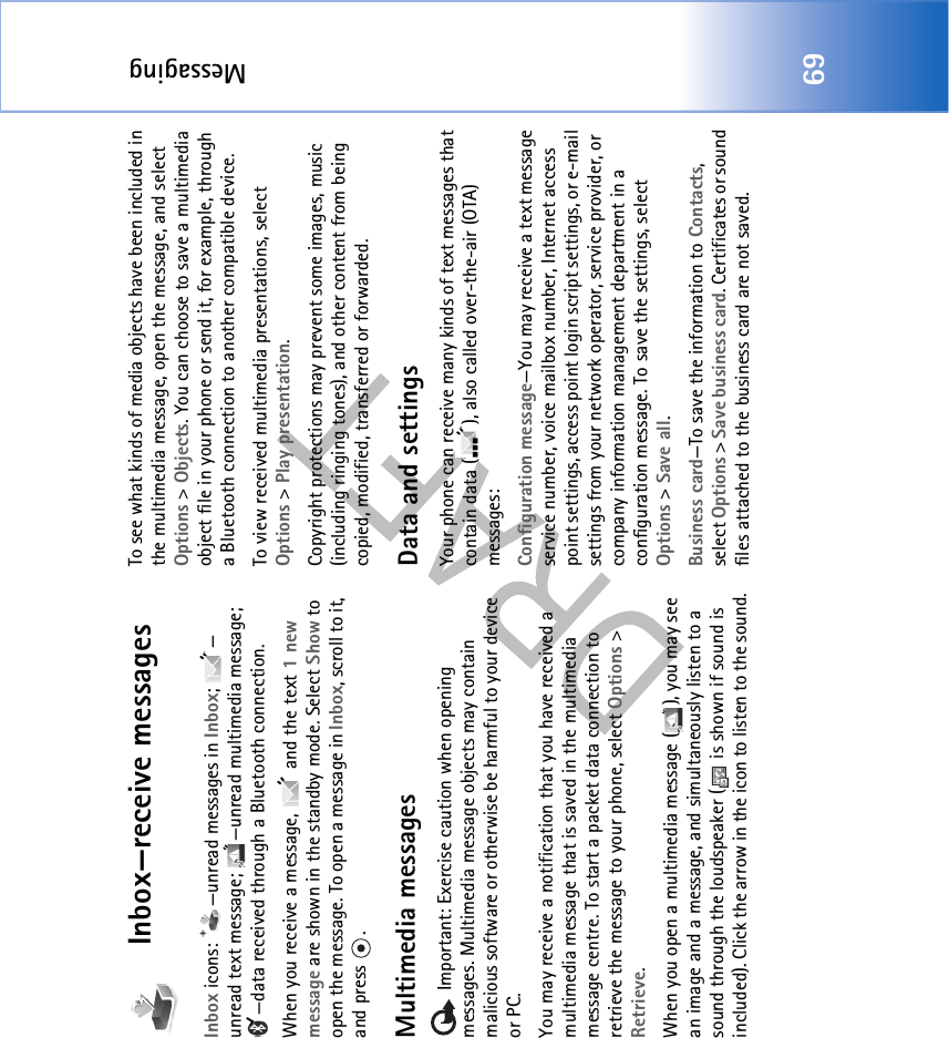 Messaging69Inbox—receive messagesInbox icons:  —unread messages in Inbox; — unread text message;  —unread multimedia message; —data received through a Bluetooth connection.When you receive a message,   and the text 1 new message are shown in the standby mode. Select Show to open the message. To open a message in Inbox, scroll to it, and press  .Multimedia messages Important: Exercise caution when opening messages. Multimedia message objects may contain malicious software or otherwise be harmful to your device or PC. You may receive a notification that you have received a multimedia message that is saved in the multimedia message centre. To start a packet data connection to retrieve the message to your phone, select Options &gt; Retrieve.When you open a multimedia message ( ), you may see an image and a message, and simultaneously listen to a sound through the loudspeaker (  is shown if sound is included). Click the arrow in the icon to listen to the sound.To see what kinds of media objects have been included in the multimedia message, open the message, and select Options &gt; Objects. You can choose to save a multimedia object file in your phone or send it, for example, through a Bluetooth connection to another compatible device.To view received multimedia presentations, select Options &gt; Play presentation. Copyright protections may prevent some images, music (including ringing tones), and other content from being copied, modified, transferred or forwarded.Data and settingsYour phone can receive many kinds of text messages that contain data ( ), also called over-the-air (OTA) messages:Configuration message—You may receive a text message service number, voice mailbox number, Internet access point settings, access point login script settings, or e-mail settings from your network operator, service provider, or company information management department in a configuration message. To save the settings, select Options &gt; Save all.Business card—To save the information to Contacts, select Options &gt; Save business card. Certificates or sound files attached to the business card are not saved.