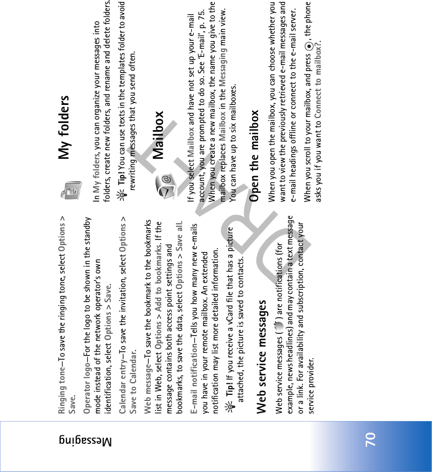 Messaging70Ringing tone—To save the ringing tone, select Options &gt; Save.Operator logo—For the logo to be shown in the standby mode instead of the network operator’s own identification, select Options &gt; Save.Calendar entry—To save the invitation, select Options &gt; Save to Calendar.Web message—To save the bookmark to the bookmarks list in Web, select Options &gt; Add to bookmarks. If the message contains both access point settings and bookmarks, to save the data, select Options &gt; Save all. E-mail notification—Tells you how many new e-mails you have in your remote mailbox. An extended notification may list more detailed information. Tip! If you receive a vCard file that has a picture attached, the picture is saved to contacts.Web service messagesWeb service messages ( ) are notifications (for example, news headlines) and may contain a text message or a link. For availability and subscription, contact your service provider.My folders In My folders, you can organize your messages into folders, create new folders, and rename and delete folders. Tip! You can use texts in the templates folder to avoid rewriting messages that you send often.MailboxIf you select Mailbox and have not set up your e-mail account, you are prompted to do so. See ‘E-mail’, p. 75. When you create a new mailbox, the name you give to the mailbox replaces Mailbox in the Messaging main view. You can have up to six mailboxes.Open the mailboxWhen you open the mailbox, you can choose whether you want to view the previously retrieved e-mail messages and e-mail headings offline or connect to the e-mail server.When you scroll to your mailbox, and press  , the phone asks you if you want to Connect to mailbox?.