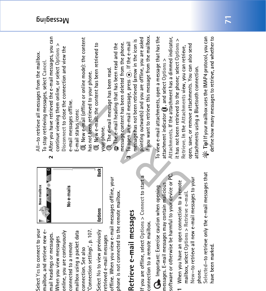 Messaging71Select Yes to connect to your mailbox, and retrieve new e-mail headings or messages. When you view messages online, you are continuously connected to a remote mailbox using a packet data connection. See also ‘Connection settings’, p. 107.Select No to view previously retrieved e-mail messages offline. When you view e-mail messages offline, your phone is not connected to the remote mailbox.Retrieve e-mail messagesIf you are offline, select Options &gt; Connect to start a connection to a remote mailbox.   Important: Exercise caution when opening messages. E-mail messages may contain malicious software or otherwise be harmful to your device or PC.1When you have an open connection to a remote mailbox, select Options &gt; Retrieve e-mail.New—to retrieve all new e-mail messages to your phone.Selected—to retrieve only the e-mail messages that have been marked.All—to retrieve all messages from the mailbox.To stop retrieving messages, select Cancel.2After you have retrieved the e-mail messages, you can continue viewing them online, or select Options &gt; Disconnect to close the connection and view the e-mail messages offline.E-mail status icons: New e-mail (offline or online mode): the content has not been retrieved to your phone.  New e-mail: the content has been retrieved to your phone. The e-mail message has been read.  The e-mail heading that has been read and the message content has been deleted from the phone.3To open an e-mail message, press  . If the e-mail message has not been retrieved (arrow in the icon is pointing outwards) and you are offline, you are asked if you want to retrieve this message from the mailbox.To view e-mail attachments, open a message that has the attachment indicator  , and select Options &gt; Attachments. If the attachment has a dimmed indicator, it has not been retrieved to the phone; select Options &gt; Retrieve. In the Attachments view, you can retrieve, open, save, or remove attachments. You can also send attachments using a Bluetooth connection. Tip! If your mailbox uses the IMAP4 protocol, you can define how many messages to retrieve, and whether to 