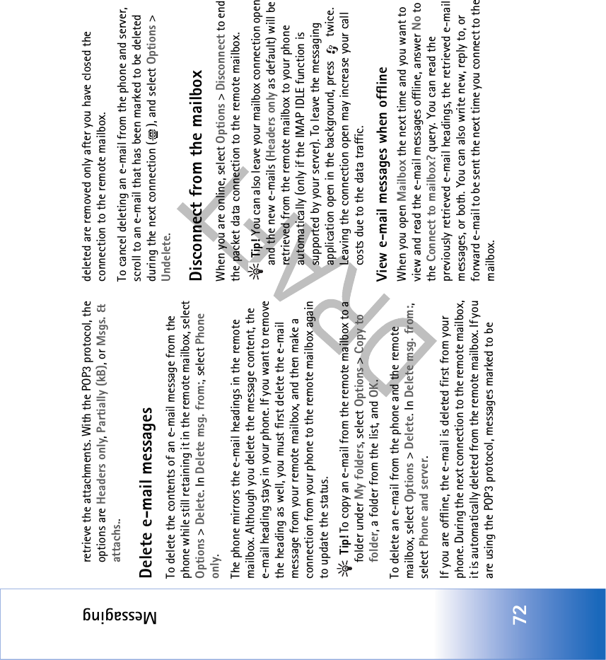 Messaging72retrieve the attachments. With the POP3 protocol, the options are Headers only, Partially (kB), or Msgs. &amp; attachs..Delete e-mail messagesTo delete the contents of an e-mail message from the phone while still retaining it in the remote mailbox, select Options &gt; Delete. In Delete msg. from:, select Phone only.The phone mirrors the e-mail headings in the remote mailbox. Although you delete the message content, the e-mail heading stays in your phone. If you want to remove the heading as well, you must first delete the e-mail message from your remote mailbox, and then make a connection from your phone to the remote mailbox again to update the status. Tip! To copy an e-mail from the remote mailbox to a folder under My folders, select Options &gt; Copy to folder, a folder from the list, and OK.To delete an e-mail from the phone and the remote mailbox, select Options &gt; Delete. In Delete msg. from:, select Phone and server.If you are offline, the e-mail is deleted first from your phone. During the next connection to the remote mailbox, it is automatically deleted from the remote mailbox. If you are using the POP3 protocol, messages marked to be deleted are removed only after you have closed the connection to the remote mailbox.To cancel deleting an e-mail from the phone and server, scroll to an e-mail that has been marked to be deleted during the next connection ( ), and select Options &gt; Undelete.Disconnect from the mailboxWhen you are online, select Options &gt; Disconnect to end the packet data connection to the remote mailbox. Tip! You can also leave your mailbox connection open and the new e-mails (Headers only as default) will be retrieved from the remote mailbox to your phone automatically (only if the IMAP IDLE function is supported by your server). To leave the messaging application open in the background, press   twice. Leaving the connection open may increase your call costs due to the data traffic.View e-mail messages when offlineWhen you open Mailbox the next time and you want to view and read the e-mail messages offline, answer No to the Connect to mailbox? query. You can read the previously retrieved e-mail headings, the retrieved e-mail messages, or both. You can also write new, reply to, or forward e-mail to be sent the next time you connect to the mailbox. 