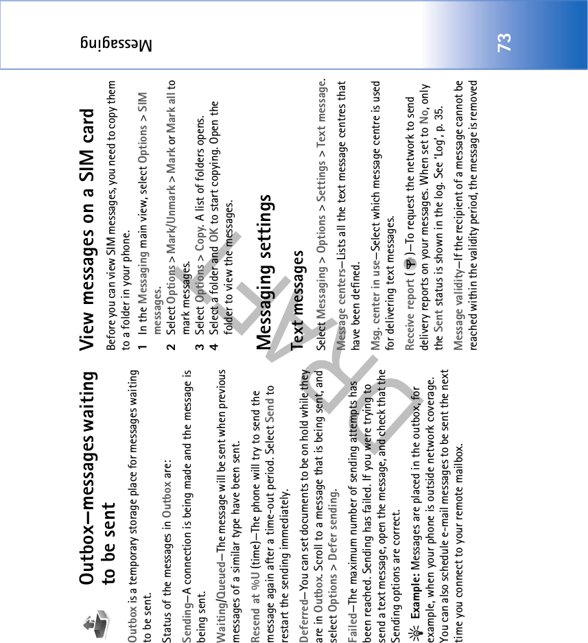 Messaging73Outbox—messages waiting to be sentOutbox is a temporary storage place for messages waiting to be sent.Status of the messages in Outbox are:Sending—A connection is being made and the message is being sent.Waiting/Queued—The message will be sent when previous messages of a similar type have been sent.Resend at %U (time)—The phone will try to send the message again after a time-out period. Select Send to restart the sending immediately. Deferred—You can set documents to be on hold while they are in Outbox. Scroll to a message that is being sent, and select Options &gt; Defer sending. Failed—The maximum number of sending attempts has been reached. Sending has failed. If you were trying to send a text message, open the message, and check that the Sending options are correct. Example: Messages are placed in the outbox, for example, when your phone is outside network coverage. You can also schedule e-mail messages to be sent the next time you connect to your remote mailbox.View messages on a SIM cardBefore you can view SIM messages, you need to copy them to a folder in your phone. 1In the Messaging main view, select Options &gt; SIM messages.2Select Options &gt; Mark/Unmark &gt; Mark or Mark all to mark messages.3Select Options &gt; Copy. A list of folders opens.4Select a folder and OK to start copying. Open the folder to view the messages.Messaging settingsText messagesSelect Messaging &gt; Options &gt; Settings &gt; Text message.Message centers—Lists all the text message centres that have been defined.Msg. center in use—Select which message centre is used for delivering text messages.Receive report ( )—To request the network to send delivery reports on your messages. When set to No, only the Sent status is shown in the log. See ‘Log’, p. 35.Message validity—If the recipient of a message cannot be reached within the validity period, the message is removed 