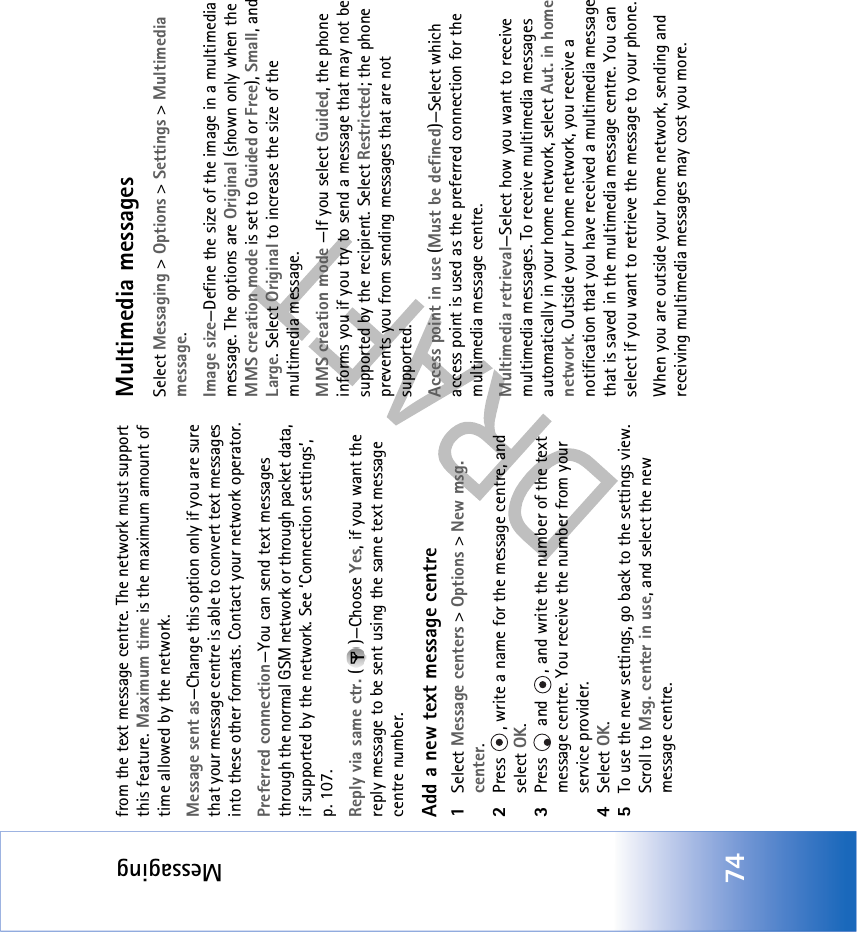 Messaging74from the text message centre. The network must support this feature. Maximum time is the maximum amount of time allowed by the network.Message sent as—Change this option only if you are sure that your message centre is able to convert text messages into these other formats. Contact your network operator.Preferred connection—You can send text messages through the normal GSM network or through packet data, if supported by the network. See ‘Connection settings’, p. 107.Reply via same ctr. ( )—Choose Yes, if you want the reply message to be sent using the same text message centre number.Add a new text message centre1Select Message centers &gt; Options &gt; New msg. center.2Press  , write a name for the message centre, and select OK.3Press   and  , and write the number of the text message centre. You receive the number from your service provider. 4Select OK. 5To use the new settings, go back to the settings view. Scroll to Msg. center in use, and select the new message centre.Multimedia messagesSelect Messaging &gt; Options &gt; Settings &gt; Multimedia message.Image size—Define the size of the image in a multimedia message. The options are Original (shown only when the MMS creation mode is set to Guided or Free), Small, and Large. Select Original to increase the size of the multimedia message.MMS creation mode —If you select Guided, the phone informs you if you try to send a message that may not be supported by the recipient. Select Restricted; the phone prevents you from sending messages that are not supported.Access point in use (Must be defined)—Select which access point is used as the preferred connection for the multimedia message centre.Multimedia retrieval—Select how you want to receive multimedia messages. To receive multimedia messages automatically in your home network, select Aut. in home network. Outside your home network, you receive a notification that you have received a multimedia message that is saved in the multimedia message centre. You can select if you want to retrieve the message to your phone.When you are outside your home network, sending and receiving multimedia messages may cost you more.