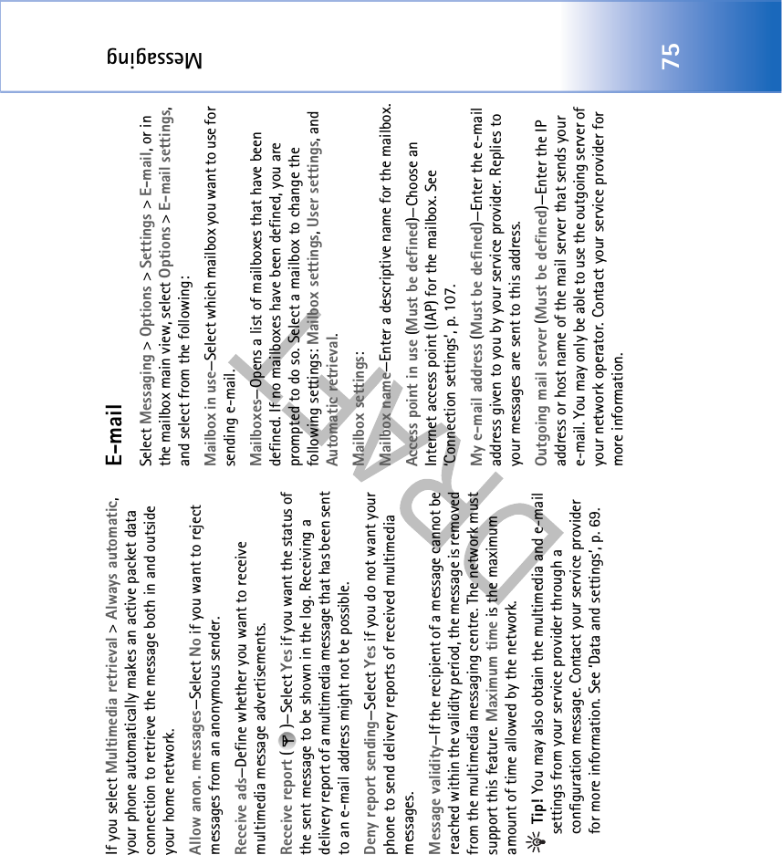 Messaging75If you select Multimedia retrieval &gt; Always automatic, your phone automatically makes an active packet data connection to retrieve the message both in and outside your home network.Allow anon. messages—Select No if you want to reject messages from an anonymous sender.Receive ads—Define whether you want to receive multimedia message advertisements.Receive report ()—Select Yes if you want the status of the sent message to be shown in the log. Receiving a delivery report of a multimedia message that has been sent to an e-mail address might not be possible.Deny report sending—Select Yes if you do not want your phone to send delivery reports of received multimedia messages.Message validity—If the recipient of a message cannot be reached within the validity period, the message is removed from the multimedia messaging centre. The network must support this feature. Maximum time is the maximum amount of time allowed by the network. Tip! You may also obtain the multimedia and e-mail settings from your service provider through a configuration message. Contact your service provider for more information. See ‘Data and settings’, p. 69.E-mailSelect Messaging &gt; Options &gt; Settings &gt; E-mail, or in the mailbox main view, select Options &gt; E-mail settings, and select from the following:Mailbox in use—Select which mailbox you want to use for sending e-mail.Mailboxes—Opens a list of mailboxes that have been defined. If no mailboxes have been defined, you are prompted to do so. Select a mailbox to change the following settings: Mailbox settings, User settings, and Automatic retrieval.Mailbox settings:Mailbox name—Enter a descriptive name for the mailbox.Access point in use (Must be defined)—Choose an Internet access point (IAP) for the mailbox. See ‘Connection settings’, p. 107.My e-mail address (Must be defined)—Enter the e-mail address given to you by your service provider. Replies to your messages are sent to this address.Outgoing mail server (Must be defined)—Enter the IP address or host name of the mail server that sends your e-mail. You may only be able to use the outgoing server of your network operator. Contact your service provider for more information.