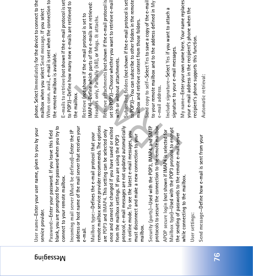 Messaging76User name—Enter your user name, given to you by your service provider.Password:—Enter your password. If you leave this field blank, you are prompted for the password when you try to connect to your remote mailbox.Incoming mail server (Must be defined)—Enter the IP address or host name of the mail server that receives your e-mail.Mailbox type:—Defines the e-mail protocol that your remote mailbox service provider recommends. The options are POP3 and IMAP4. This setting can be selected only once and cannot be changed if you have saved or exited from the mailbox settings. If you are using the POP3 protocol, e-mail messages are not updated automatically in online mode. To see the latest e-mail messages, you must disconnect and make a new connection to your mailbox.Security (ports)—Used with the POP3, IMAP4, and SMTP protocols to secure the connection to the remote mailbox.APOP secure login (not shown if IMAP4 is selected for Mailbox type)—Used with the POP3 protocol to encrypt the sending of passwords to the remote e-mail server while connecting to the mailbox.User settings:Send message—Define how e-mail is sent from yourphone. Select Immediately for the device to connect to the mailbox when you select Send message. If you select When conn. avail., e-mail is sent when the connection to the remote mailbox is available.E-mails to retrieve (not shown if the e-mail protocol is set to POP3)—Define how many new e-mails are retrieved to the mailbox.Retrieve (not shown if the e-mail protocol is set to IMAP4)—Define which parts of the e-mails are retrieved: Headers only, Partially (kB), or Msgs. &amp; attachs.Retrieve attachments (not shown if the e-mail protocol is set to POP3)—Choose whether you want to retrieve e-mail with or without attachments.Subscribed folders (not shown if the e-mail protocol is set to POP3)—You can subscribe to other folders in the remote mailbox and retrieve content from those folders.Send copy to self—Select Yes to save a copy of the e-mail to your remote mailbox and to the address defined in My e-mail address.Include signature—Select Yes if you want to attach a signature to your e-mail messages.My name—Enter your own name here. Your name replaces your e-mail address in the recipient’s phone when the recipient’s phone supports this function.Automatic retrieval: