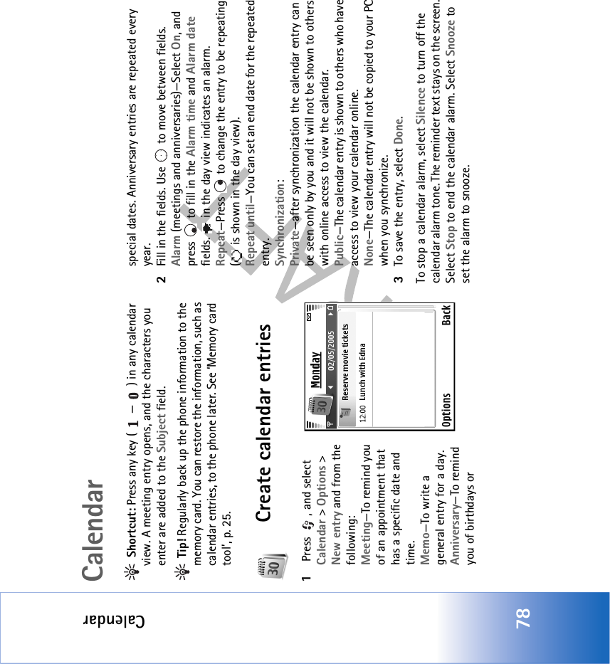 Calendar78Calendar Shortcut: Press any key ( — ) in any calendar view. A meeting entry opens, and the characters you enter are added to the Subject field. Tip! Regularly back up the phone information to the memory card. You can restore the information, such as calendar entries, to the phone later. See ‘Memory card tool’, p. 25.Create calendar entries1 Press  , and select Calendar &gt; Options &gt; New entry and from the following: Meeting—To remind you of an appointment that has a specific date and time. Memo—To write a general entry for a day.Anniversary—To remind you of birthdays or special dates. Anniversary entries are repeated every year.2Fill in the fields. Use   to move between fields.Alarm (meetings and anniversaries)—Select On, and press   to fill in the Alarm time and Alarm date fields.   in the day view indicates an alarm.Repeat—Press   to change the entry to be repeating (  is shown in the day view).Repeat until—You can set an end date for the repeated entry.Synchronization:Private—after synchronization the calendar entry can be seen only by you and it will not be shown to others with online access to view the calendar. Public—The calendar entry is shown to others who have access to view your calendar online. None—The calendar entry will not be copied to your PC when you synchronize.3To save the entry, select Done.To stop a calendar alarm, select Silence to turn off the calendar alarm tone. The reminder text stays on the screen. Select Stop to end the calendar alarm. Select Snooze to set the alarm to snooze.