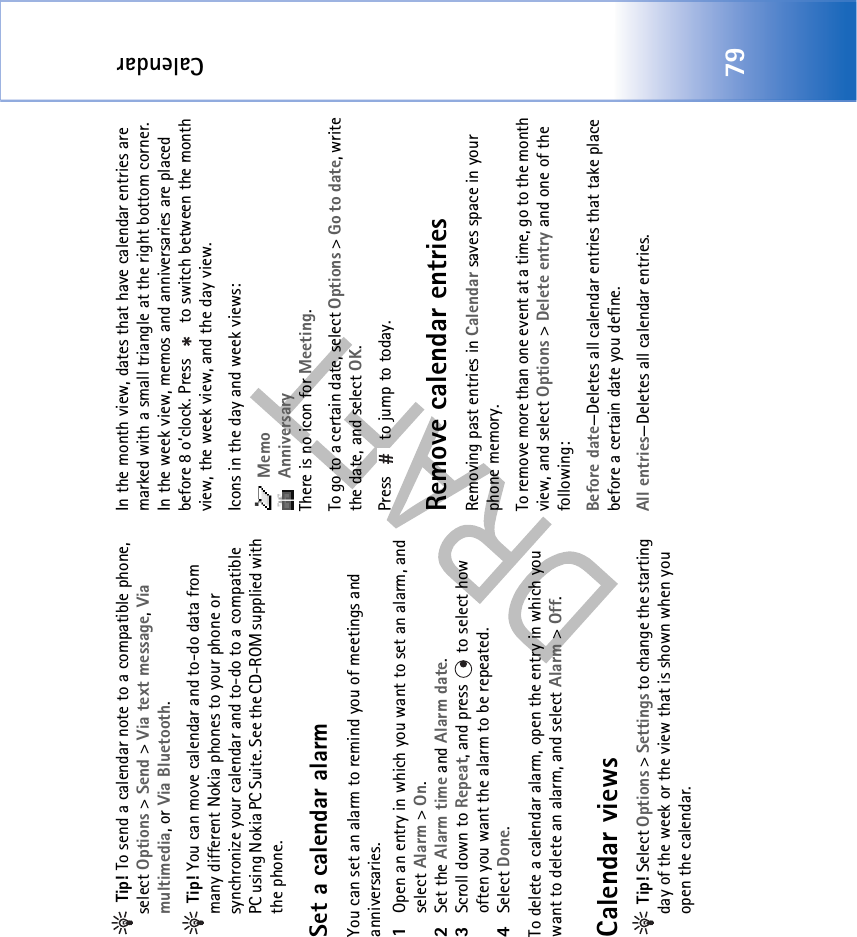 Calendar79 Tip! To send a calendar note to a compatible phone, select Options &gt; Send &gt; Via text message, Via multimedia, or Via Bluetooth. Tip! You can move calendar and to-do data from many different Nokia phones to your phone or synchronize your calendar and to-do to a compatible PC using Nokia PC Suite. See the CD-ROM supplied with the phone.Set a calendar alarmYou can set an alarm to remind you of meetings and anniversaries.1Open an entry in which you want to set an alarm, and select Alarm &gt; On.2Set the Alarm time and Alarm date.3Scroll down to Repeat, and press   to select how often you want the alarm to be repeated.4Select Done.To delete a calendar alarm, open the entry in which you want to delete an alarm, and select Alarm &gt; Off. Calendar views Tip! Select Options &gt; Settings to change the starting day of the week or the view that is shown when you open the calendar.In the month view, dates that have calendar entries are marked with a small triangle at the right bottom corner. In the week view, memos and anniversaries are placed before 8 o’clock. Press   to switch between the month view, the week view, and the day view.Icons in the day and week views: Memo AnniversaryThere is no icon for Meeting.To go to a certain date, select Options &gt; Go to date, write the date, and select OK.Press   to jump to today.Remove calendar entriesRemoving past entries in Calendar saves space in your phone memory.To remove more than one event at a time, go to the month view, and select Options &gt; Delete entry and one of the following:Before date—Deletes all calendar entries that take place before a certain date you define.All entries—Deletes all calendar entries.