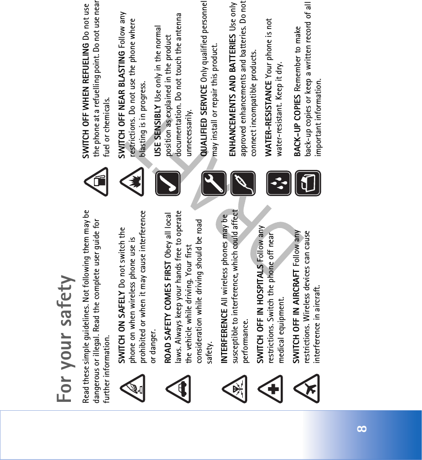 8For your safetyRead these simple guidelines. Not following them may be dangerous or illegal. Read the complete user guide for further information.SWITCH ON SAFELY Do not switch the phone on when wireless phone use is prohibited or when it may cause interference or danger.ROAD SAFETY COMES FIRST Obey all local laws. Always keep your hands free to operate the vehicle while driving. Your first consideration while driving should be road safety.INTERFERENCE All wireless phones may be susceptible to interference, which could affect performance.SWITCH OFF IN HOSPITALS Follow any restrictions. Switch the phone off near medical equipment.SWITCH OFF IN AIRCRAFT Follow any restrictions. Wireless devices can cause interference in aircraft.SWITCH OFF WHEN REFUELING Do not use the phone at a refuelling point. Do not use near fuel or chemicals.SWITCH OFF NEAR BLASTING Follow any restrictions. Do not use the phone where blasting is in progress.USE SENSIBLY Use only in the normal position as explained in the product documentation. Do not touch the antenna unnecessarily.QUALIFIED SERVICE Only qualified personnel may install or repair this product.ENHANCEMENTS AND BATTERIES Use only approved enhancements and batteries. Do not connect incompatible products.WATER-RESISTANCE Your phone is not water-resistant. Keep it dry.BACK-UP COPIES Remember to make back-up copies or keep a written record of all important information.