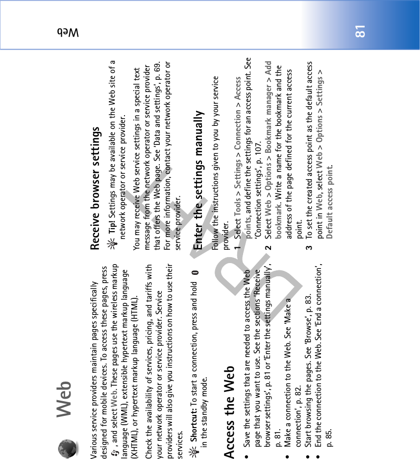 Web81WebVarious service providers maintain pages specifically designed for mobile devices. To access these pages, press , and select Web. These pages use the wireless markup language (WML), extensible hypertext markup language (XHTML), or hypertext markup language (HTML). Check the availability of services, pricing, and tariffs with your network operator or service provider. Service providers will also give you instructions on how to use their services.  Shortcut: To start a connection, press and hold   in the standby mode.Access the Web• Save the settings that are needed to access the Web page that you want to use. See the sections ‘Receive browser settings’, p. 81 or ‘Enter the settings manually’, p. 81. • Make a connection to the Web. See ‘Make a connection’, p. 82.• Start browsing the pages. See ‘Browse’, p. 83.• End the connection to the Web. See ‘End a connection’, p. 85.Receive browser settings Tip! Settings may be available on the Web site of a network operator or service provider.You may receive Web service settings in a special text message from the network operator or service provider that offers the Web page. See ‘Data and settings’, p. 69. For more information, contact your network operator or service provider.Enter the settings manuallyFollow the instructions given to you by your service provider.1Select Tools &gt; Settings &gt; Connection &gt; Access points, and define the settings for an access point. See ‘Connection settings’, p. 107.2Select Web &gt; Options &gt; Bookmark manager &gt; Add bookmark. Write a name for the bookmark and the address of the page defined for the current access point.3To set the created access point as the default access point in Web, select Web &gt; Options &gt; Settings &gt; Default access point.