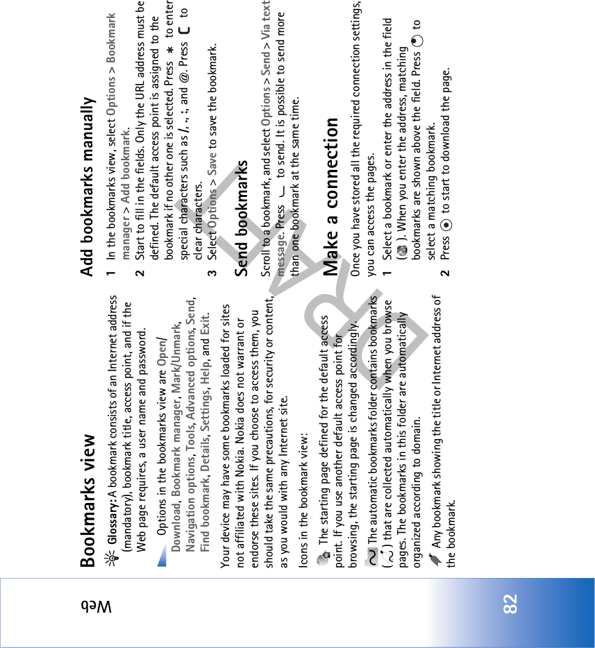 Web82Bookmarks view Glossary: A bookmark consists of an Internet address (mandatory), bookmark title, access point, and if the Web page requires, a user name and password. Options in the bookmarks view are Open/Download, Bookmark manager, Mark/Unmark, Navigation options, Tools, Advanced options, Send, Find bookmark, Details, Settings, Help, and Exit.Your device may have some bookmarks loaded for sites not affiliated with Nokia. Nokia does not warrant or endorse these sites. If you choose to access them, you should take the same precautions, for security or content, as you would with any Internet site.Icons in the bookmark view: The starting page defined for the default access point. If you use another default access point for browsing, the starting page is changed accordingly. The automatic bookmarks folder contains bookmarks ( ) that are collected automatically when you browse pages. The bookmarks in this folder are automatically organized according to domain. Any bookmark showing the title or Internet address of the bookmark.Add bookmarks manually1In the bookmarks view, select Options &gt; Bookmark manager &gt; Add bookmark.2Start to fill in the fields. Only the URL address must be defined. The default access point is assigned to the bookmark if no other one is selected. Press   to enter special characters such as /, ., :, and @. Press   to clear characters.3Select Options &gt; Save to save the bookmark.Send bookmarksScroll to a bookmark, and select Options &gt; Send &gt; Via text message. Press   to send. It is possible to send more than one bookmark at the same time.Make a connectionOnce you have stored all the required connection settings, you can access the pages. 1Select a bookmark or enter the address in the field ( ). When you enter the address, matching bookmarks are shown above the field. Press   to select a matching bookmark.2Press   to start to download the page.