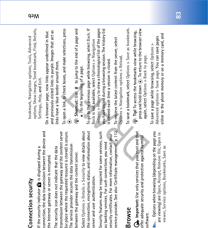 Web83Connection securityIf the security indicator   is displayed during a connection, the data transmission between the device and the Internet gateway or server is encrypted.The security icon does not indicate that the data transmission between the gateway and the content server (or place where the requested resource is stored) is secure. The service provider secures the data transmission between the gateway and the content server.Select Options &gt; Details &gt; Security to view details about the connection, encryptions status, and information about server and user authentication.Security features may be required for some services, such as banking services. For such connections you need security certificates. For more information, contact your service provider. See also ‘Certificate management’, p. 112.Browse Important: Use only services that you trust and that offer adequate security and protection against harmful software. Options when browsing (depending on the page you are viewing) are Open, Accept, Remove file, Open in viewer, Service options, Bookmarks, Save as bookmark, Navigation options, Tools, Advanced options, Show images, Send bookmark, Find, Details, Settings, Help, and Exit.On a browser page, new links appear underlined in blue and previously visited links in purple. Images that act as links have a blue border around them.To open a link, to check boxes, and make selections, press . Shortcut: Use   to jump to the end of a page and  to the beginning of a page.To go to the previous page while browsing, select Back. If Back is not available, select Options &gt; Navigation options &gt; History to view a chronological list of the pages you have visited during a browsing session. The history list is cleared each time a session is closed.To retrieve the latest content from the server, select Options &gt; Navigation options &gt; Reload.To save a bookmark, select Options &gt; Save as bookmark. Tip! To access the bookmarks view while browsing, press and hold down  . To return to the browser view again, select Options &gt; Back to page.To save a page while browsing, select Options &gt; Advanced options &gt; Save page. You can save pages either to the phone memory or on a memory card, and 