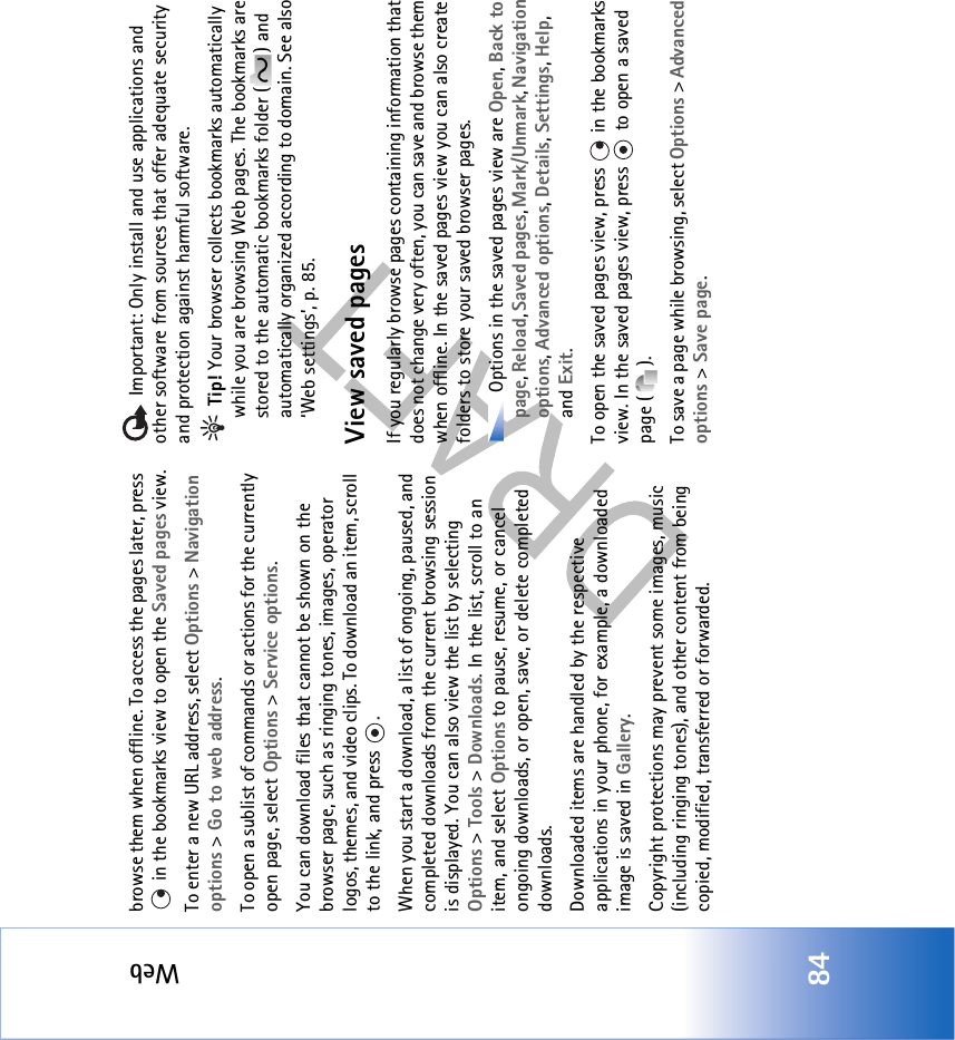 Web84browse them when offline. To access the pages later, press  in the bookmarks view to open the Saved pages view.To enter a new URL address, select Options &gt; Navigation options &gt; Go to web address.To open a sublist of commands or actions for the currently open page, select Options &gt; Service options.You can download files that cannot be shown on the browser page, such as ringing tones, images, operator logos, themes, and video clips. To download an item, scroll to the link, and press  . When you start a download, a list of ongoing, paused, and completed downloads from the current browsing session is displayed. You can also view the list by selecting Options &gt; Tools &gt; Downloads. In the list, scroll to an item, and select Options to pause, resume, or cancel ongoing downloads, or open, save, or delete completed downloads. Downloaded items are handled by the respective applications in your phone, for example, a downloaded image is saved in Gallery.Copyright protections may prevent some images, music (including ringing tones), and other content from being copied, modified, transferred or forwarded. Important: Only install and use applications and other software from sources that offer adequate security and protection against harmful software. Tip! Your browser collects bookmarks automatically while you are browsing Web pages. The bookmarks are stored to the automatic bookmarks folder ( ) and automatically organized according to domain. See also ‘Web settings’, p. 85.View saved pagesIf you regularly browse pages containing information that does not change very often, you can save and browse them when offline. In the saved pages view you can also create folders to store your saved browser pages. Options in the saved pages view are Open, Back to page, Reload, Saved pages, Mark/Unmark, Navigation options, Advanced options, Details, Settings, Help, and Exit.To open the saved pages view, press   in the bookmarks view. In the saved pages view, press   to open a saved page ( ).To save a page while browsing, select Options &gt; Advanced options &gt; Save page. 