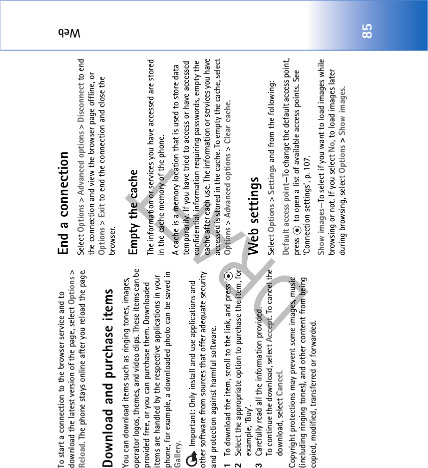 Web85To start a connection to the browser service and to download the latest version of the page, select Options &gt; Reload. The phone stays online after you reload the page.Download and purchase itemsYou can download items such as ringing tones, images, operator logos, themes, and video clips. These items can be provided free, or you can purchase them. Downloaded items are handled by the respective applications in your phone, for example, a downloaded photo can be saved in Gallery. Important: Only install and use applications and other software from sources that offer adequate security and protection against harmful software.1To download the item, scroll to the link, and press  .2Select the appropriate option to purchase the item, for example, ’Buy’.3Carefully read all the information provided.To continue the download, select Accept. To cancel the download, select Cancel.Copyright protections may prevent some images, music (including ringing tones), and other content from being copied, modified, transferred or forwarded.End a connectionSelect Options &gt; Advanced options &gt; Disconnect to end the connection and view the browser page offline, or Options &gt; Exit to end the connection and close the browser.Empty the cacheThe information or services you have accessed are stored in the cache memory of the phone.A cache is a memory location that is used to store data temporarily. If you have tried to access or have accessed confidential information requiring passwords, empty the cache after each use. The information or services you have accessed is stored in the cache. To empty the cache, select Options &gt; Advanced options &gt; Clear cache.Web settingsSelect Options &gt; Settings and from the following:Default access point—To change the default access point, press   to open a list of available access points. See ‘Connection settings’, p. 107.Show images—To select if you want to load images while browsing or not. If you select No, to load images later during browsing, select Options &gt; Show images.