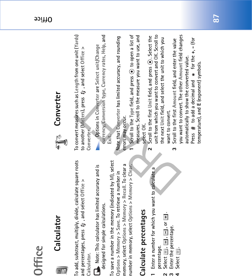 Office87OfficeCalculatorTo add, substract, multiply, divide, calculate square roots and percentages, press  , and select Office &gt; Calculator. Note: This calculator has limited accuracy and is designed for simple calculations.To save a number in the memory (indicated by M), select Options &gt; Memory &gt; Save. To retrieve a number in memory, select Options &gt; Memory &gt; Recall. To clear a number in memory, select Options &gt; Memory &gt; Clear.Calculate percentages1Enter a number for which you want to calculate a percentage.2Select , , , or .3Enter the percentage.4Select .ConverterTo convert measures such as Length from one unit (Yards) to another (Meters), press  , and select Office &gt; Converter. Options in Converter are Select unit/Change currency, Conversion type, Currency rates, Help, and Exit.Note that Converter has limited accuracy, and rounding errors may occur.1Scroll to the Type field, and press   to open a list of measures. Scroll to the measure you want to use, and select OK.2Scroll to the first Unit field, and press  . Select the unit from which you want to convert and OK. Scroll to the next Unit field, and select the unit to which you want to convert.3Scroll to the first Amount field, and enter the value you want to convert. The other Amount field changes automatically to show the converted value.Press   to add a decimal and   for the +, - (for temperature), and E (exponent) symbols.