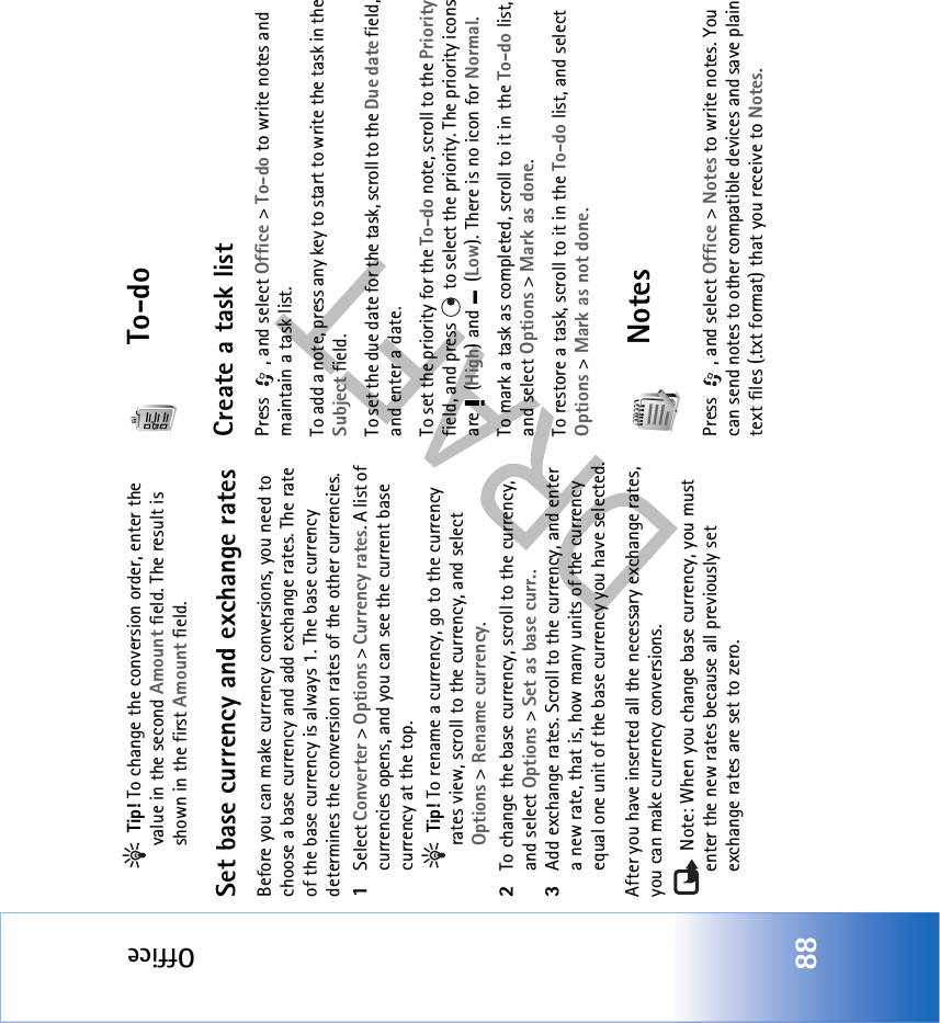 Office88 Tip! To change the conversion order, enter the value in the second Amount field. The result is shown in the first Amount field.Set base currency and exchange ratesBefore you can make currency conversions, you need to choose a base currency and add exchange rates. The rate of the base currency is always 1. The base currency determines the conversion rates of the other currencies.1Select Converter &gt; Options &gt; Currency rates. A list of currencies opens, and you can see the current base currency at the top. Tip! To rename a currency, go to the currency rates view, scroll to the currency, and select Options &gt; Rename currency.2To change the base currency, scroll to the currency, and select Options &gt; Set as base curr..3Add exchange rates. Scroll to the currency, and enter a new rate, that is, how many units of the currency equal one unit of the base currency you have selected.After you have inserted all the necessary exchange rates, you can make currency conversions. Note: When you change base currency, you must enter the new rates because all previously set exchange rates are set to zero. To-doCreate a task listPress , and select Office &gt; To-do to write notes and maintain a task list.To add a note, press any key to start to write the task in the Subject field.To set the due date for the task, scroll to the Due date field, and enter a date.To set the priority for the To-do note, scroll to the Priority field, and press   to select the priority. The priority icons are  (High) and   (Low). There is no icon for Normal.To mark a task as completed, scroll to it in the To-do list, and select Options &gt; Mark as done.To restore a task, scroll to it in the To-do list, and select Options &gt; Mark as not done.NotesPress , and select Office &gt; Notes to write notes. You can send notes to other compatible devices and save plain text files (.txt format) that you receive to Notes. 