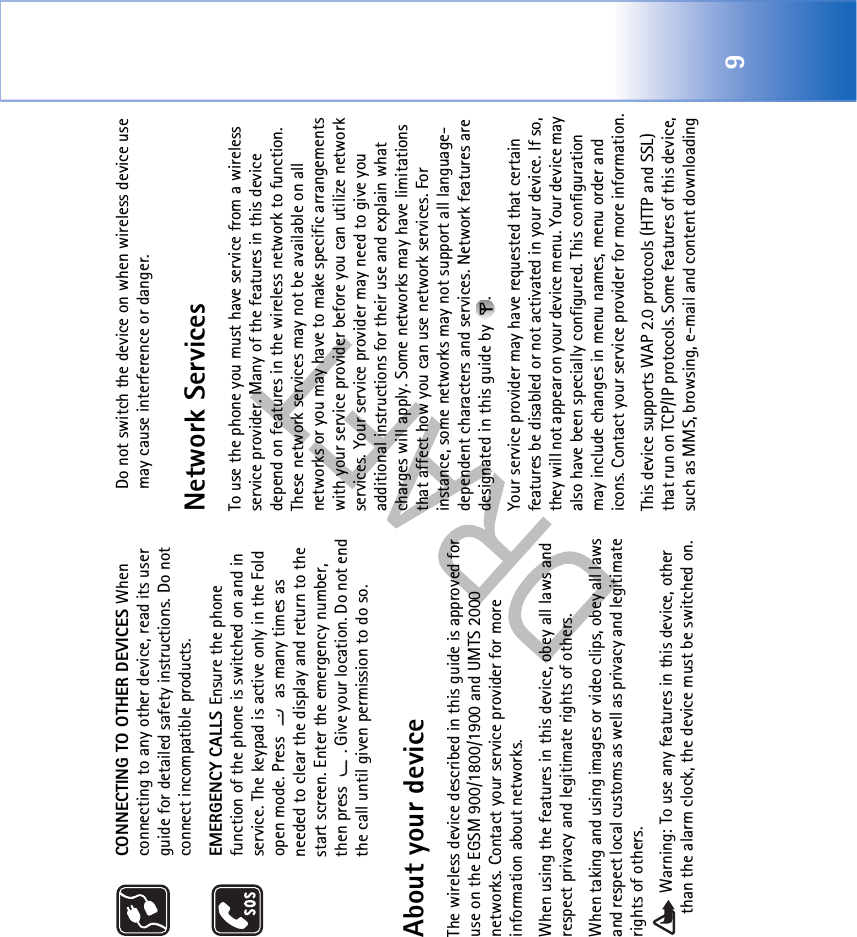 9CONNECTING TO OTHER DEVICES When connecting to any other device, read its user guide for detailed safety instructions. Do not connect incompatible products.EMERGENCY CALLS Ensure the phone function of the phone is switched on and in service. The keypad is active only in the Fold open mode. Press   as many times as needed to clear the display and return to the start screen. Enter the emergency number, then press  . Give your location. Do not end the call until given permission to do so.About your deviceThe wireless device described in this guide is approved for use on the EGSM 900/1800/1900 and UMTS 2000 networks. Contact your service provider for more information about networks.When using the features in this device, obey all laws and respect privacy and legitimate rights of others. When taking and using images or video clips, obey all laws and respect local customs as well as privacy and legitimate rights of others. Warning: To use any features in this device, other than the alarm clock, the device must be switched on. Do not switch the device on when wireless device use may cause interference or danger.Network ServicesTo use the phone you must have service from a wireless service provider. Many of the features in this device depend on features in the wireless network to function. These network services may not be available on all networks or you may have to make specific arrangements with your service provider before you can utilize network services. Your service provider may need to give you additional instructions for their use and explain what charges will apply. Some networks may have limitations that affect how you can use network services. For instance, some networks may not support all language-dependent characters and services. Network features are designated in this guide by  .Your service provider may have requested that certain features be disabled or not activated in your device. If so, they will not appear on your device menu. Your device may also have been specially configured. This configuration may include changes in menu names, menu order and icons. Contact your service provider for more information.This device supports WAP 2.0 protocols (HTTP and SSL) that run on TCP/IP protocols. Some features of this device, such as MMS, browsing, e-mail and content downloading 