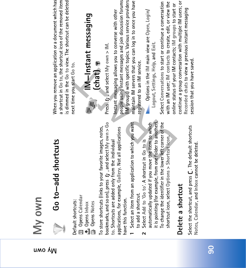 My own90My ownGo to—add shortcutsDefault shortcuts:  Opens Calendar Opens Inbox Opens NotesTo store shortcuts (links to your favorite images, notes, bookmarks, and so on), press  , and select My own &gt; Go to. Shortcuts are added only from the individual applications, for example, Gallery. Not all applications have this function.1Select an item from an application to which you want to add a shortcut.2Select Add to ’Go to’. A shortcut in Go to is automatically updated if you move the item to which it is pointing (for example, from one folder to another).To change the identifier in the lower left corner of the shortcut icon, select Options &gt; Shortcut icon.Delete a shortcutSelect the shortcut, and press  . The default shortcuts Notes, Calendar, and Inbox cannot be deleted.When you remove an application or a document which has a shortcut in Go to, the shortcut icon of the removed item is dimmed in the Go to view. The shortcut can be deleted next time you start Go to.IM—Instant messaging (chat) Press , and select My own &gt; IM.Instant messaging allows you to converse with other people using instant messages and join discussion forums (IM groups) with specific topics. Various service providers maintain IM servers that you can log in to once you have registered to an IM service. Options in the IM main view are Open, Login/ Logout, Settings, Help, and Exit.Select Conversations to start or continue a conversation with an IM user; IM contacts to create, edit, or view the online status of your IM contacts; IM groups to start or continue a group conversation with multiple IM users; or Recorded chats to view a previous instant messaging session that you have saved.
