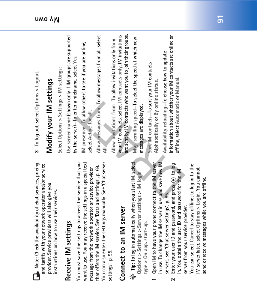 My own91 Note: Check the availability of chat services, pricing, and tariffs with your network operator and/or service provider. Service providers will also give you instructions on how to use their services. Receive IM settingsYou must save the settings to access the service that you want to use. You may receive the settings in a special text message from the network operator or service provider that offers the IM service. See ‘Data and settings’, p. 69. You can also enter the settings manually. See ‘Chat server settings’, p. 95.Connect to an IM server Tip: To log in automatically when you start IM, select Options &gt; Settings &gt; Server settings &gt; IM login type &gt; On app. start-up.1Open IM to have your phone connect to the IM server in use. To change the IM server in use and save new IM servers, see ‘Chat server settings’, p. 95. 2Enter your user ID and password, and press   to log in. You obtain the user ID and password for the IM server from your service provider.You can select Cancel to stay offline; to log in to the IM server later, select Options &gt; Login. You cannot send or receive messages while you are offline. 3To log out, select Options &gt; Logout.Modify your IM settingsSelect Options &gt; Settings &gt; IM settings:Use screen name (shown only if IM groups are supported by the server)—To enter a nickname, select Yes.IM presence—To allow others to see if you are online, select Active for all.Allow messages from—To allow messages from all, select All.Allow invitations from—To allow invitations only from your IM contacts, select IM contacts only. IM invitations are sent by IM contacts who want you to join their groups.Msg. scrolling speed—To select the speed at which new messages are displayed.Sort IM contacts—To sort your IM contacts Alphabetically or By online status.Availability reloading—To choose how to update information about whether your IM contacts are online or offline, select Automatic or Manual. 
