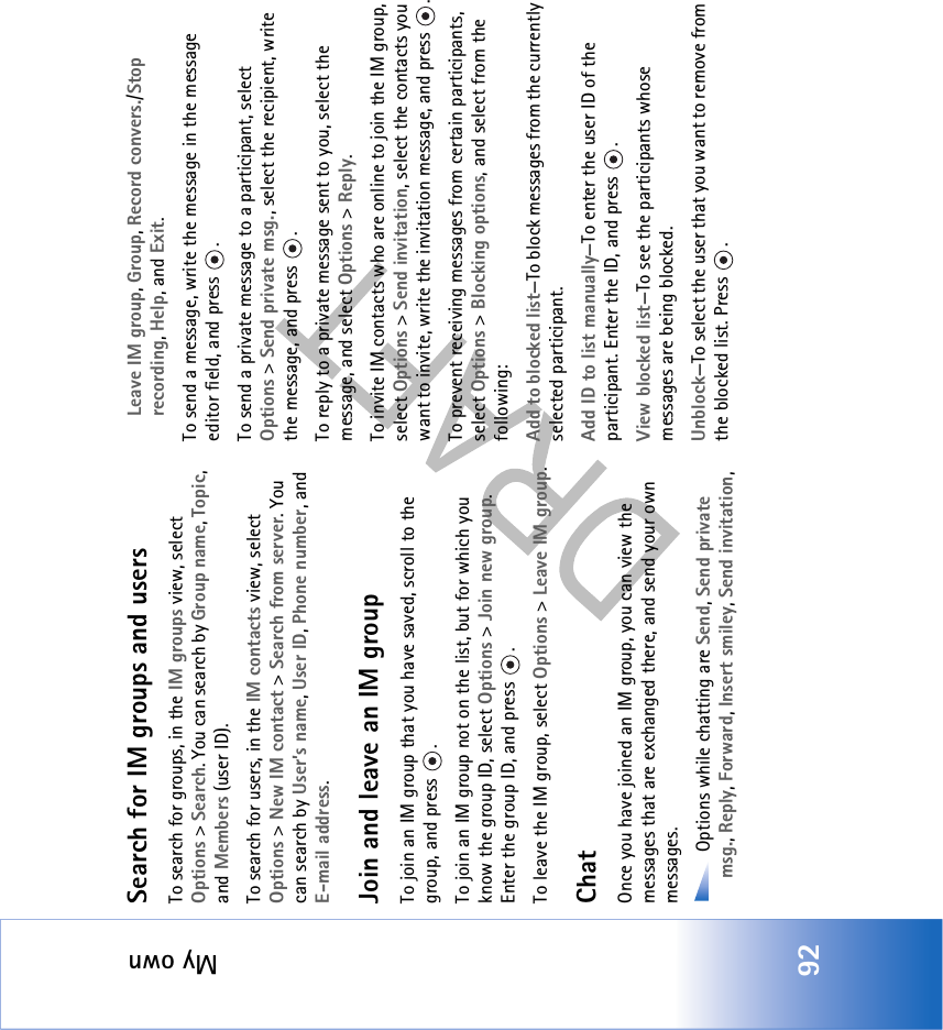 My own92Search for IM groups and usersTo search for groups, in the IM groups view, select Options &gt; Search. You can search by Group name, Topic, and Members (user ID).To search for users, in the IM contacts view, select Options &gt; New IM contact &gt; Search from server. You can search by User’s name, User ID, Phone number, and E-mail address.Join and leave an IM groupTo join an IM group that you have saved, scroll to the group, and press  .To join an IM group not on the list, but for which you know the group ID, select Options &gt; Join new group. Enter the group ID, and press  .To leave the IM group, select Options &gt; Leave IM group.ChatOnce you have joined an IM group, you can view the messages that are exchanged there, and send your own messages. Options while chatting are Send, Send private msg., Reply, Forward, Insert smiley, Send invitation, Leave IM group, Group, Record convers./Stop recording, Help, and Exit.To send a message, write the message in the message editor field, and press  .To send a private message to a participant, select Options &gt; Send private msg., select the recipient, write the message, and press  . To reply to a private message sent to you, select the message, and select Options &gt; Reply.To invite IM contacts who are online to join the IM group, select Options &gt; Send invitation, select the contacts you want to invite, write the invitation message, and press  .To prevent receiving messages from certain participants, select Options &gt; Blocking options, and select from the following:Add to blocked list—To block messages from the currently selected participant.Add ID to list manually—To enter the user ID of the participant. Enter the ID, and press  .View blocked list—To see the participants whose messages are being blocked.Unblock—To select the user that you want to remove from the blocked list. Press  .