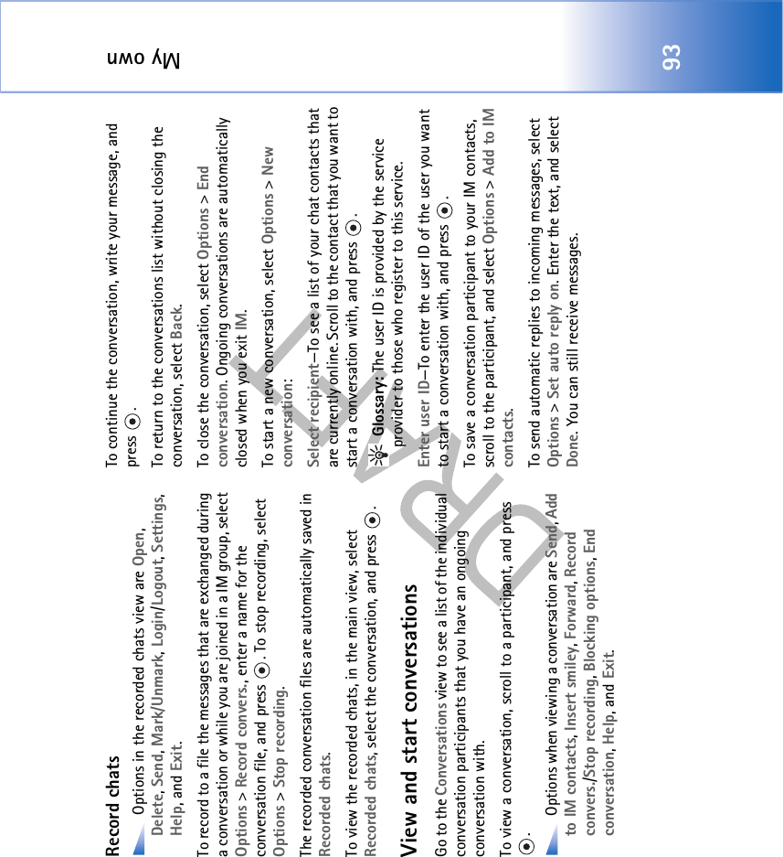 My own93Record chats Options in the recorded chats view are Open, Delete, Send, Mark/Unmark, Login/Logout, Settings, Help, and Exit. To record to a file the messages that are exchanged during a conversation or while you are joined in a IM group, select Options &gt; Record convers., enter a name for the conversation file, and press  . To stop recording, select Options &gt; Stop recording.The recorded conversation files are automatically saved in Recorded chats.To view the recorded chats, in the main view, select Recorded chats, select the conversation, and press  .View and start conversationsGo to the Conversations view to see a list of the individual conversation participants that you have an ongoing conversation with.To view a conversation, scroll to a participant, and press . Options when viewing a conversation are Send, Add to IM contacts, Insert smiley, Forward, Record convers./Stop recording, Blocking options, End conversation, Help, and Exit.To continue the conversation, write your message, and press .To return to the conversations list without closing the conversation, select Back.To close the conversation, select Options &gt; End conversation. Ongoing conversations are automatically closed when you exit IM.To start a new conversation, select Options &gt; New conversation:Select recipient—To see a list of your chat contacts that are currently online. Scroll to the contact that you want to start a conversation with, and press  . Glossary: The user ID is provided by the service provider to those who register to this service.Enter user ID—To enter the user ID of the user you want to start a conversation with, and press  .To save a conversation participant to your IM contacts, scroll to the participant, and select Options &gt; Add to IM contacts.To send automatic replies to incoming messages, select Options &gt; Set auto reply on. Enter the text, and select Done. You can still receive messages.