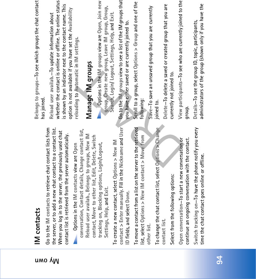 My own94IM contactsGo to the IM contacts to retrieve chat contact lists from the server, or to add a new chat contact to a contact list. When you log in to the server, the previously used chat contact list is retrieved from the server automatically. Options in the IM contacts view are Open conversation, Contact details, Change contact list, Reload user availab., Belongs to groups, New IM contact, Move to other list, Edit, Delete, Switch tracking on, Blocking options, Login/Logout, Settings, Help, and Exit.To create a new contact, select Options &gt; New IM contact &gt; Enter manually. Fill in the Nickname and User ID fields, and select Done.To move a contact from a list on the server to the retrieved list, select Options &gt; New IM contact &gt; Move from other list.To change the chat contact list, select Options &gt; Change contact list.Select from the following options:Open conversation—To start a new conversation or continue an ongoing conversation with the contact.Switch tracking on—To have the phone notify you every time the chat contact goes online or offline.Belongs to groups—To see which groups the chat contact has joined.Reload user availab.—To update information about whether the contact is online or offline. The online status is shown by an indicator next to the contact name. This option is not available if you have set the Availability reloading to Automatic in IM settings.Manage IM groups Options in the IM groups view are Open, Join new group, Create new group, Leave IM group, Group, Search, Login/ Logout, Settings, Help, and Exit.Go to the IM groups view to see a list of the IM groups that you have either saved or are currently joined to. Scroll to a group, select Options &gt; Group and one of the following:Save—To save an unsaved group that you are currently joined to.Delete—To delete a saved or created group that you are currently not joined to.View participants—To see who are currently joined to the group.Details—To see the group ID, topic, participants, administrators of the group (shown only if you have the 