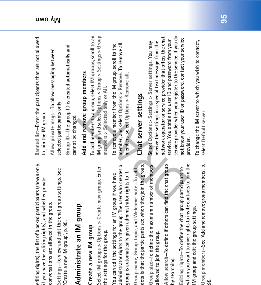 My own95editing rights), the list of blocked participants (shown only if you have the editing rights), and whether private conversations are allowed in the group.Settings—To view and edit the chat group settings. See ‘Create a new IM group’, p. 95.Administrate an IM groupCreate a new IM groupSelect IM groups &gt; Options &gt; Create new group. Enter the settings for the group.You can edit the settings for an IM group if you have administrator rights to the group. The user who creates a group is automatically given administrator rights to it.Group name, Group topic, and Welcome note—To add details that the participants see when they join the group. Group size—To define the maximum number of members allowed to join the group. Allow search—To define if others can find the chat group by searching.Editing rights—To define the chat group participants to whom you want to give rights to invite contacts to join the IM group and edit the group settings. Group members—See ‘Add and remove group members’, p. 95.Banned list—Enter the participants that are not allowed to join the IM group. Allow private msgs.—To allow messaging between selected participants only. Group ID—The group ID is created automatically and cannot be changed.Add and remove group membersTo add members to a group, select IM groups, scroll to an IM group, and select Options &gt; Group &gt; Settings &gt; Group members &gt; Selected only or All.To remove a member from the IM group, scroll to the member, and select Options &gt; Remove. To remove all members, select Options &gt; Remove all.Chat server settingsSelect Options &gt; Settings &gt; Server settings. You may receive the settings in a special text message from the network operator or service provider that offers the chat service. You obtain the user ID and password from your service provider when you register to the service. If you do not know your user ID or password, contact your service provider.To change the IM server to which you wish to connect, select Default server.