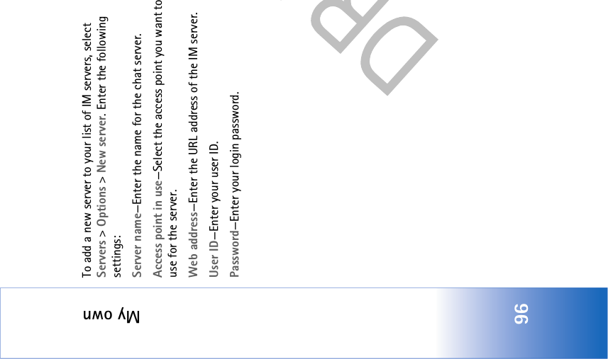 My own96To add a new server to your list of IM servers, select Servers &gt; Options &gt; New server. Enter the following settings:Server name—Enter the name for the chat server.Access point in use—Select the access point you want to use for the server.Web address—Enter the URL address of the IM server.User ID—Enter your user ID.Password—Enter your login password.
