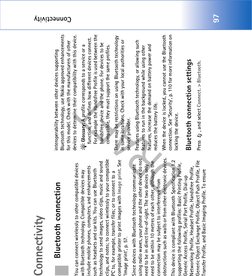 Connectivity97ConnectivityBluetooth connectionYou can connect wirelessly to other compatible devices with Bluetooth technology. Compatible devices may include mobile phones, computers, and enhancements such as headsets and car kits. You can use Bluetooth technology to send images, video clips, music and sound clips, and notes; to connect wirelessly to your compatible PC to, for example, transfer files; or to connect to a compatible printer to print images with Image print. See ‘Image print’, p. 57.Since devices with Bluetooth technology communicate using radio waves, your phone and the other device do not need to be in direct line-of-sight. The two devices only need to be within 10 metres of each other, although the connection may be subject to interference from obstructions such as walls or from other electronic devices.This device is compliant with Bluetooth Specification 1.2 supporting the following profiles: Basic Printing Profile, Generic Access Profile, Serial Port Profile, Dial-up Networking Profile, Headset Profile, Handsfree Profile, Generic Object Exchange Profile, Object Push Profile, File Transfer Profile, and Basic Imaging Profile. To ensure interoperability between other devices supporting Bluetooth technology, use Nokia approved enhancements for this model. Check with the manufacturers of other devices to determine their compatibility with this device.Glossary: A profile corresponds to a service or a function, and defines how different devices connect. For example the Handsfree Profile is used between the handsfree device and the phone. For devices to be compatible, they must support the same profiles.There may be restrictions on using Bluetooth technology in some locations. Check with your local authorities or service provider.Features using Bluetooth technology, or allowing such features to run in the background while using other features, increase the demand on battery power and reduces the battery life.When the device is locked, you cannot use the Bluetooth connection. See ‘Security’, p. 110 for more information on locking the device.Bluetooth connection settingsPress  , and select Connect. &gt; Bluetooth.