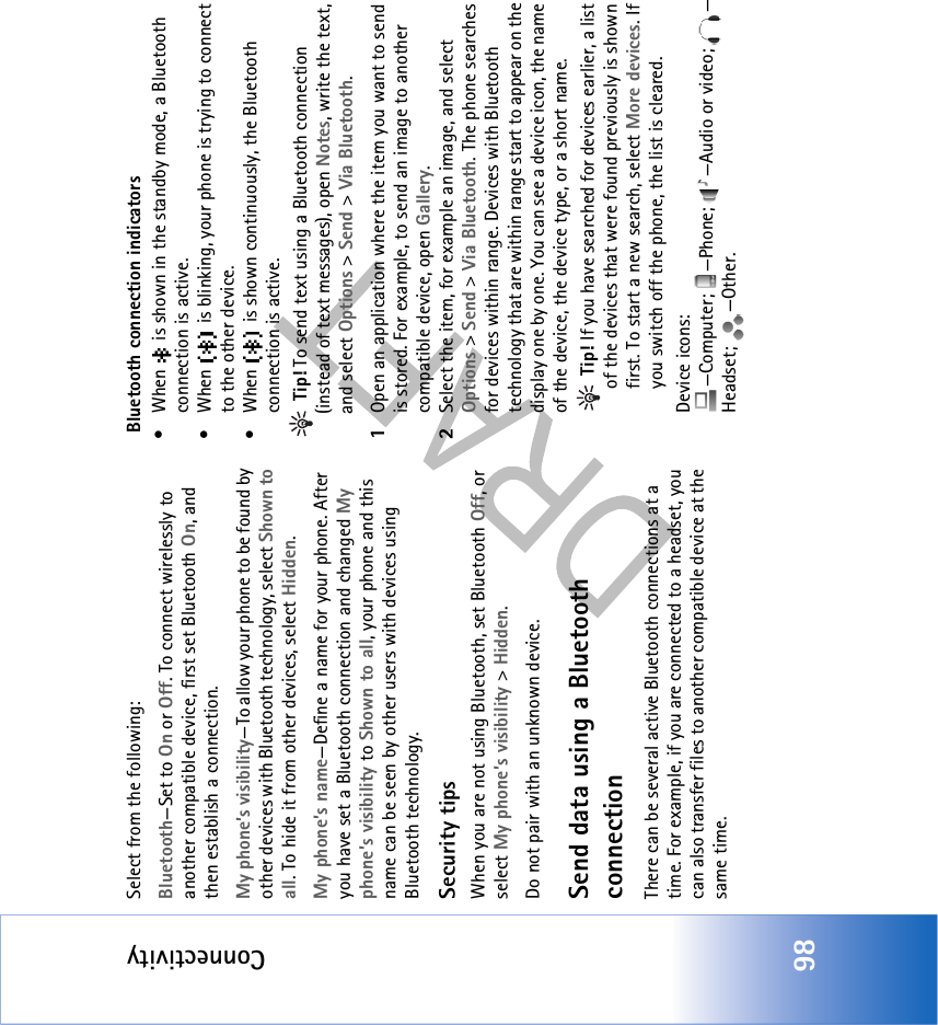 Connectivity98Select from the following:Bluetooth—Set to On or Off. To connect wirelessly to another compatible device, first set Bluetooth On, and then establish a connection.My phone’s visibility—To allow your phone to be found by other devices with Bluetooth technology, select Shown to all. To hide it from other devices, select Hidden.My phone’s name—Define a name for your phone. After you have set a Bluetooth connection and changed My phone’s visibility to Shown to all, your phone and this name can be seen by other users with devices using Bluetooth technology.Security tipsWhen you are not using Bluetooth, set Bluetooth Off, or select My phone’s visibility &gt; Hidden.Do not pair with an unknown device.Send data using a Bluetooth connectionThere can be several active Bluetooth connections at a time. For example, if you are connected to a headset, you can also transfer files to another compatible device at the same time. Bluetooth connection indicators• When   is shown in the standby mode, a Bluetooth connection is active.• When   is blinking, your phone is trying to connect to the other device.• When   is shown continuously, the Bluetooth connection is active. Tip! To send text using a Bluetooth connection (instead of text messages), open Notes, write the text, and select Options &gt; Send &gt; Via Bluetooth.1Open an application where the item you want to send is stored. For example, to send an image to another compatible device, open Gallery.2Select the item, for example an image, and select Options &gt; Send &gt; Via Bluetooth. The phone searches for devices within range. Devices with Bluetooth technology that are within range start to appear on the display one by one. You can see a device icon, the name of the device, the device type, or a short name. Tip! If you have searched for devices earlier, a list of the devices that were found previously is shown first. To start a new search, select More devices. If you switch off the phone, the list is cleared.Device icons: —Computer; —Phone;  —Audio or video;  —Headset; —Other.