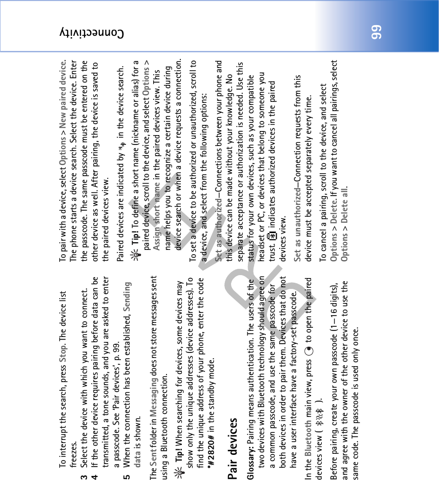 Connectivity99To interrupt the search, press Stop. The device list freezes.3Select the device with which you want to connect.4If the other device requires pairing before data can be transmitted, a tone sounds, and you are asked to enter a passcode. See ‘Pair devices’, p. 99.5When the connection has been established, Sending data is shown.The Sent folder in Messaging does not store messages sent using a Bluetooth connection. Tip! When searching for devices, some devices may show only the unique addresses (device addresses). To find the unique address of your phone, enter the code *#2820# in the standby mode.Pair devicesGlossary: Pairing means authentication. The users of the two devices with Bluetooth technology should agree on a common passcode, and use the same passcode for both devices in order to pair them. Devices that do not have a user interface have a factory-set passcode.In the Bluetooth main view, press   to open the paired devices view ( ). Before pairing, create your own passcode (1—16 digits), and agree with the owner of the other device to use the same code. The passcode is used only once.To pair with a device, select Options &gt; New paired device. The phone starts a device search. Select the device. Enter the passcode. The same passcode must be entered on the other device as well. After pairing, the device is saved to the paired devices view.Paired devices are indicated by   in the device search.  Tip! To define a short name (nickname or alias) for a paired device, scroll to the device, and select Options &gt; Assign short name in the paired devices view. This name helps you to recognize a certain device during device search or when a device requests a connection.To set a device to be authorized or unauthorized, scroll to a device, and select from the following options:Set as authorized—Connections between your phone and this device can be made without your knowledge. No separate acceptance or authorization is needed. Use this status for your own devices, such as your compatible headset or PC, or devices that belong to someone you trust.   indicates authorized devices in the paired devices view.Set as unauthorized—Connection requests from this device must be accepted separately every time.To cancel a pairing, scroll to the device, and select Options &gt; Delete. If you want to cancel all pairings, select Options &gt; Delete all.