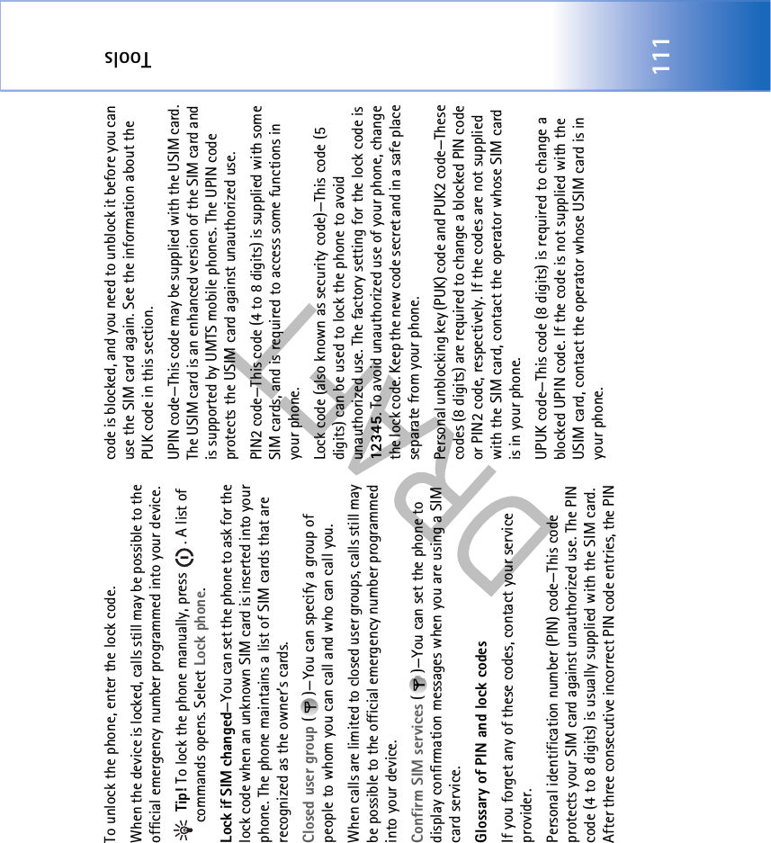 Tools111To unlock the phone, enter the lock code.When the device is locked, calls still may be possible to the official emergency number programmed into your device. Tip! To lock the phone manually, press  . A list of commands opens. Select Lock phone.Lock if SIM changed—You can set the phone to ask for the lock code when an unknown SIM card is inserted into your phone. The phone maintains a list of SIM cards that are recognized as the owner’s cards.Closed user group ( )—You can specify a group of people to whom you can call and who can call you.When calls are limited to closed user groups, calls still may be possible to the official emergency number programmed into your device.Confirm SIM services ( )—You can set the phone to display confirmation messages when you are using a SIM card service.Glossary of PIN and lock codesIf you forget any of these codes, contact your service provider.Personal identification number (PIN) code—This code protects your SIM card against unauthorized use. The PIN code (4 to 8 digits) is usually supplied with the SIM card. After three consecutive incorrect PIN code entries, the PIN code is blocked, and you need to unblock it before you can use the SIM card again. See the information about the PUK code in this section.UPIN code—This code may be supplied with the USIM card. The USIM card is an enhanced version of the SIM card and is supported by UMTS mobile phones. The UPIN code protects the USIM card against unauthorized use.PIN2 code—This code (4 to 8 digits) is supplied with some SIM cards, and is required to access some functions in your phone.Lock code (also known as security code)—This code (5 digits) can be used to lock the phone to avoid unauthorized use. The factory setting for the lock code is 12345. To avoid unauthorized use of your phone, change the lock code. Keep the new code secret and in a safe place separate from your phone.Personal unblocking key (PUK) code and PUK2 code—These codes (8 digits) are required to change a blocked PIN code or PIN2 code, respectively. If the codes are not supplied with the SIM card, contact the operator whose SIM card is in your phone.UPUK code—This code (8 digits) is required to change a blocked UPIN code. If the code is not supplied with the USIM card, contact the operator whose USIM card is in your phone.