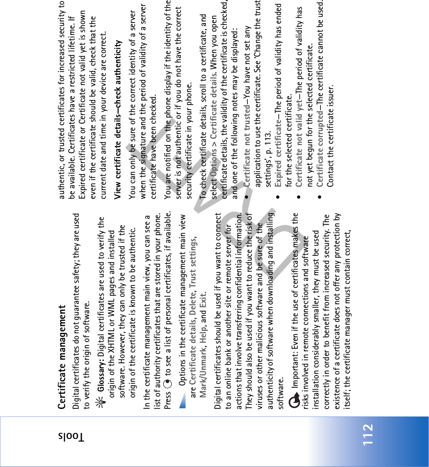Tools112Certificate managementDigital certificates do not guarantee safety; they are used to verify the origin of software. Glossary: Digital certificates are used to verify the origin of the XHTML or WML pages and installed software. However, they can only be trusted if the origin of the certificate is known to be authentic. In the certificate management main view, you can see a list of authority certificates that are stored in your phone. Press   to see a list of personal certificates, if available. Options in the certificate management main view are Certificate details, Delete, Trust settings, Mark/Unmark, Help, and Exit.Digital certificates should be used if you want to connect to an online bank or another site or remote server for actions that involve transferring confidential information. They should also be used if you want to reduce the risk of viruses or other malicious software and be sure of the authenticity of software when downloading and installing software. Important: Even if the use of certificates makes the risks involved in remote connections and software installation considerably smaller, they must be used correctly in order to benefit from increased security. The existence of a certificate does not offer any protection by itself; the certificate manager must contain correct, authentic, or trusted certificates for increased security to be available. Certificates have a restricted lifetime. If Expired certificate or Certificate not valid yet is shown even if the certificate should be valid, check that the current date and time in your device are correct.View certificate details—check authenticityYou can only be sure of the correct identity of a server when the signature and the period of validity of a server certificate have been checked. You are notified on the phone display if the identity of the server is not authentic or if you do not have the correct security certificate in your phone.To check certificate details, scroll to a certificate, and select Options &gt; Certificate details. When you open certificate details, the validity of the certificate is checked, and one of the following notes may be displayed:•Certificate not trusted—You have not set any application to use the certificate. See ‘Change the trust settings’, p. 113.•Expired certificate—The period of validity has ended for the selected certificate.•Certificate not valid yet—The period of validity has not yet begun for the selected certificate.•Certificate corrupted—The certificate cannot be used. Contact the certificate issuer.