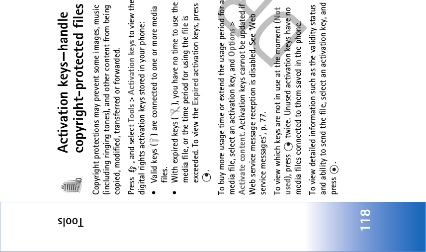 Tools118Activation keys—handle copyright-protected filesCopyright protections may prevent some images, music (including ringing tones), and other content from being copied, modified, transferred or forwarded.Press  , and select Tools &gt; Activation keys to view the digital rights activation keys stored in your phone:• Valid keys ( ) are connected to one or more media files.• With expired keys ( ), you have no time to use the media file, or the time period for using the file is exceeded. To view the Expired activation keys, press . To buy more usage time or extend the usage period for a media file, select an activation key, and Options &gt; Activate content. Activation keys cannot be updated if Web service message reception is disabled. See ‘Web service messages’, p. 77.To view which keys are not in use at the moment (Not used), press   twice. Unused activation keys have no media files connected to them saved in the phone. To view detailed information such as the validity status and ability to send the file, select an activation key, and press .