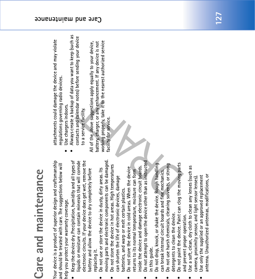 Care and maintenance127Care and maintenanceYour device is a product of superior design and craftsmanship and should be treated with care. The suggestions below will help you protect your warranty coverage.• Keep the device dry. Precipitation, humidity and all types of liquids or moisture can contain minerals that will corrode electronic circuits. If your device does get wet, remove the battery and allow the device to dry completely before replacing it.• Do not use or store the device in dusty, dirty areas. Its moving parts and electronic components can be damaged.• Do not store the device in hot areas. High temperatures can shorten the life of electronic devices, damage batteries, and warp or melt certain plastics.• Do not store the device in cold areas. When the device returns to its normal temperature, moisture can form inside the device and damage electronic circuit boards.• Do not attempt to open the device other than as instructed in this guide.• Do not drop, knock, or shake the device. Rough handling can break internal circuit boards and fine mechanics.• Do not use harsh chemicals, cleaning solvents, or strong detergents to clean the device.• Do not paint the device. Paint can clog the moving parts and prevent proper operation.• Use a soft, clean, dry cloth to clean any lenses (such as camera, proximity sensor, and light sensor lenses).• Use only the supplied or an approved replacement antenna. Unauthorized antennas, modifications, or attachments could damage the device and may violate regulations governing radio devices.• Use chargers indoors.• Always create a backup of data you want to keep (such as contacts and calendar notes) before sending your device to a service facility.All of the above suggestions apply equally to your device, battery, charger, or any enhancement. If any device is not working properly, take it to the nearest authorized service facility for service.