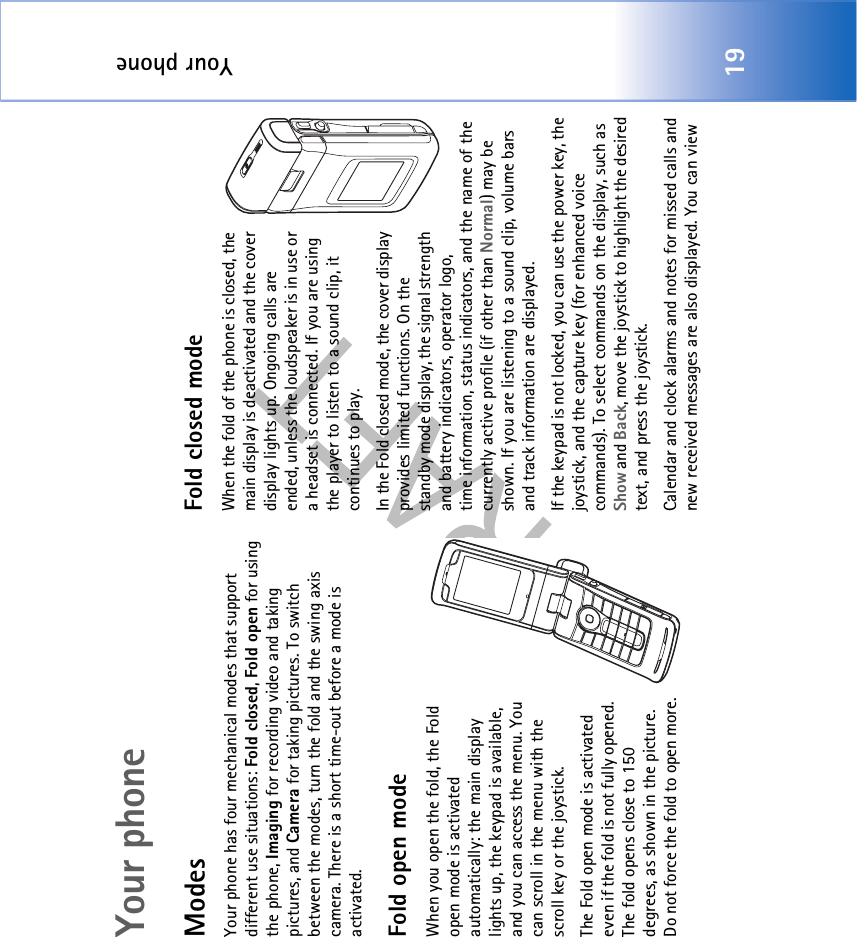 Your phone19Your phoneModesYour phone has four mechanical modes that support different use situations: Fold closed, Fold open for using the phone, Imaging for recording video and taking pictures, and Camera for taking pictures. To switch between the modes, turn the fold and the swing axis camera. There is a short time-out before a mode is activated.Fold open modeWhen you open the fold, the Fold open mode is activated automatically: the main display lights up, the keypad is available, and you can access the menu. You can scroll in the menu with the scroll key or the joystick.The Fold open mode is activated even if the fold is not fully opened. The fold opens close to 150 degrees, as shown in the picture. Do not force the fold to open more.Fold closed modeWhen the fold of the phone is closed, the main display is deactivated and the cover display lights up. Ongoing calls are ended, unless the loudspeaker is in use or a headset is connected. If you are using the player to listen to a sound clip, it continues to play.In the Fold closed mode, the cover display provides limited functions. On the standby mode display, the signal strength and battery indicators, operator logo, time information, status indicators, and the name of the currently active profile (if other than Normal) may be shown. If you are listening to a sound clip, volume bars and track information are displayed.If the keypad is not locked, you can use the power key, the joystick, and the capture key (for enhanced voice commands). To select commands on the display, such as Show and Back, move the joystick to highlight the desired text, and press the joystick.Calendar and clock alarms and notes for missed calls and new received messages are also displayed. You can view 