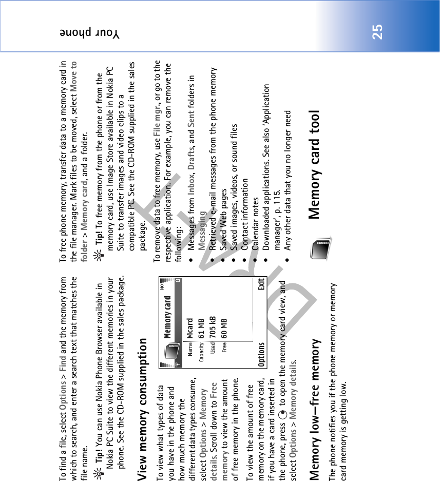 Your phone25To find a file, select Options &gt; Find and the memory from which to search, and enter a search text that matches the file name. Tip! You can use Nokia Phone Browser available in Nokia PC Suite to view the different memories in your phone. See the CD-ROM supplied in the sales package.View memory consumption To view what types of data you have in the phone and how much memory the different data types consume, select Options &gt; Memory details. Scroll down to Free memory to view the amount of free memory in the phone.To view the amount of free memory on the memory card, if you have a card inserted in the phone, press   to open the memory card view, and select Options &gt; Memory details.Memory low—free memoryThe phone notifies you if the phone memory or memory card memory is getting low. To free phone memory, transfer data to a memory card in the file manager. Mark files to be moved, select Move to folder &gt; Memory card, and a folder. Tip! To free memory from the phone or from the memory card, use Image Store available in Nokia PC Suite to transfer images and video clips to a compatible PC. See the CD-ROM supplied in the sales package.To remove data to free memory, use File mgr., or go to the respective application. For example, you can remove the following: • Messages from Inbox, Drafts, and Sent folders in Messaging• Retrieved e-mail messages from the phone memory• Saved Web pages• Saved images, videos, or sound files• Contact information• Calendar notes• Downloaded applications. See also ‘Application manager’, p. 115.• Any other data that you no longer needMemory card tool