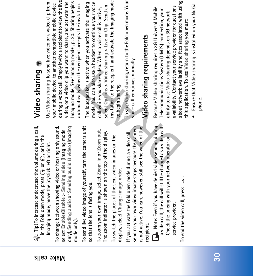 Make calls30 Tip! To increase or decrease the volume during a call, in the Fold open mode, press   or  , or in the Imaging mode, move the joystick left or right.To change between showing video or hearing only sound, select Enable/Disable &gt; Sending video (Imaging mode only), Sending audio or Sending audio &amp; video (Imaging mode only).To send live video image of yourself, turn the camera unit so that the lens is facing you.To zoom your own image, select Zoom in or Zoom out. The zoom indicator is shown on the top of the display.To switch the places of the sent video images on the display, select Change image order.If you activate the Fold open mode during a video call, sending your own video image stops because the camera is not active. You can, however, still see the video of the recipient. Note: Even if you have denied video sending during a video call, the call will still be charged as a video call. Check the pricing with your network operator or service provider.To end the video call, press  .Video sharing Use Video sharing to send live video or a video clip from your mobile device to another compatible mobile device during a voice call. Simply invite a recipient to view the live video, or a video clip you want to share, and activate the Imaging mode. See ‘Imaging mode’, p. 20. Sharing begins automatically when the recipient accepts the invitation.The loudspeaker is active when you activate the Imaging mode. You can also use a headset to continue your voice call while you share video. When a voice call is active, select Options &gt; Video sharing &gt; Live or Clip. Send an invitation to the recipient, and activate the Imaging mode to begin sharing.To stop Video sharing, return to the Fold open mode. Your voice call continues normally.Video sharing requirementsBecause Video sharing requires a 3G Universal Mobile Telecommunications System (UMTS) connection, your ability to use Video sharing depends on 3G network availability. Contact your service provider for questions about network availability and fees associated with using this application. To use Video sharing you must:• Ensure that Video sharing is installed on your Nokia phone.