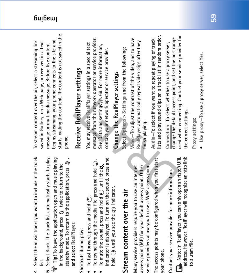 Imaging594Select the music tracks you want to include in the track list.5Select Back. The track list automatically starts to play. Tip! To leave the application open and music playing in the background, press   twice to return to the standby mode. To return to the application, press  , and select RealPlayer.Shortcuts during play:• To fast forward, press and hold  . • To rewind through the media file, press and hold  . • To mute the sound, press and hold   until the   indicator is displayed. To turn on the sound, press and hold   until you see the   indicator.Stream content over the airMany service providers require you to use an Internet access point (IAP) for your default access point. Other service providers allow you to use a WAP access point.The access points may be configured when you first start your phone.Contact your service provider for more information.  Note: In RealPlayer, you can only open an rtsp:// URL address. However, RealPlayer will recognize an http link to a .ram file.To stream content over the air, select a streaming link saved in Gallery, on a Web page, or received in a text message or multimedia message. Before live content begins streaming, your phone connects to the site and starts loading the content. The content is not saved in the phone.Receive RealPlayer settingsYou may receive RealPlayer settings in a special text message from the network operator or service provider. See ‘Data and settings’, p. 69. For more information, contact your network operator or service provider.Change the RealPlayer settingsSelect Options &gt; Settings and from the following:Video—To adjust the contrast of the video, and to have RealPlayer automatically repeat video clips after they finish playing.Audio—To select if you want to repeat playing of track lists and play sound clips on a track list in random order.Connection—To select whether to use a proxy server, change the default access point, and set the port range used when connecting. Contact your service provider for the correct settings.Proxy settings:•Use proxy—To use a proxy server, select Yes.