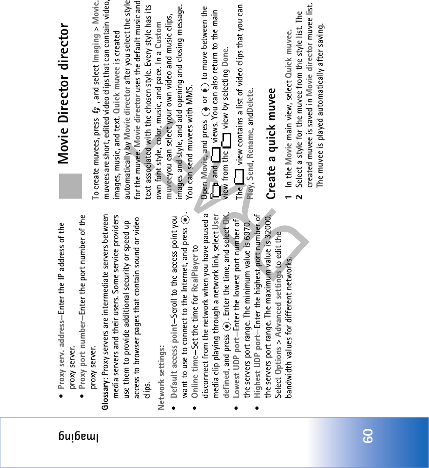 Imaging60•Proxy serv. address—Enter the IP address of the proxy server.•Proxy port number—Enter the port number of the proxy server.Glossary: Proxy servers are intermediate servers between media servers and their users. Some service providers use them to provide additional security or speed up access to browser pages that contain sound or video clips. Network settings:•Default access point—Scroll to the access point you want to use to connect to the Internet, and press  .•Online time—Set the time for RealPlayer to disconnect from the network when you have paused a media clip playing through a network link, select User defined, and press  . Enter the time, and select OK.•Lowest UDP port—Enter the lowest port number of the servers port range. The minimum value is 6970.•Highest UDP port—Enter the highest port number of the servers port range. The maximum value is 32000.Select Options &gt; Advanced settings to edit the bandwidth values for different networks.Movie Director directorTo create muvees, press  , and select Imaging &gt; Movie. muvees are short, edited video clips that can contain video, images, music, and text. Quick muvee is created automatically by Movie director after you select the style for the muvee. Movie director uses the default music and text associated with the chosen style. Every style has its own font style, color, music, and pace. In a Custom muveeyou can select your own video and music clips, images and style, and add opening and closing message. You can send muvees with MMS.Open Movie, and press   or   to move between the  and   views. You can also return to the main view from the   view by selecting Done.The   view contains a list of video clips that you can Play, Send, Rename, andDelete.Create a quick muvee1In the Movie main view, select Quick muvee.2Select a style for the muvee from the style list. The created muvee is saved in Movie director muvee list. The muvee is played automatically after saving.