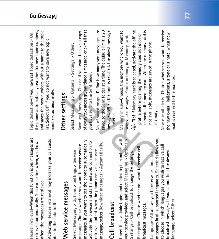 Messaging77Header retrieval—When this function is on, messages are retrieved automatically. You can define when, and how often, the messages are retrieved.Activating Header retrieval may increase your call costs due to the data traffic.Web service messagesSelect Messaging &gt; Options &gt; Settings &gt; Service message. Choose whether you want to receive service messages. If you want to set the phone to automatically activate the browser and start a network connection to retrieve content when the phone receives a service message, select Download messages &gt; Automatically.Cell broadcastCheck the available topics and related topic numbers with your service provider, and select Messaging &gt; Options &gt; Settings &gt; Cell broadcast to change the settings.Reception—Choose whether you want to receive cell broadcast messages.Language—All allows you to receive cell broadcast messages in all supported languages. Selected allows you to choose in which languages you wish to receive cell broadcast messages. If you cannot find the desired language, select Other.Topic detection—If you have set Topic detection &gt; On, the phone automatically searches for new topic numbers, and saves the new numbers without a name to the topic list. Select Off if you do not want to save new topic numbers automatically. Other settingsSelect Messaging &gt; Options &gt; Settings &gt; Other.Save sent messages—Choose if you want to save a copy of every text message, multimedia message, or e-mail that you have sent to the Sent folder.No. of saved msgs.—Define how many sent messages are saved to the Sent folder at a time. The default limit is 20 messages. When the limit is reached, the oldest message is deleted.Memory in use—Choose the memory where you want to save your messages: Phone memory or Memory card. Tip! If Memory card is selected, activate the offline profile before opening the memory card slot door or removing the memory card. When the memory card is not available, messages are saved in the phone memory.New e-mail alerts—Choose whether you want to receive the new e-mail indications, a tone or a note, when new mail is received to the mailbox.