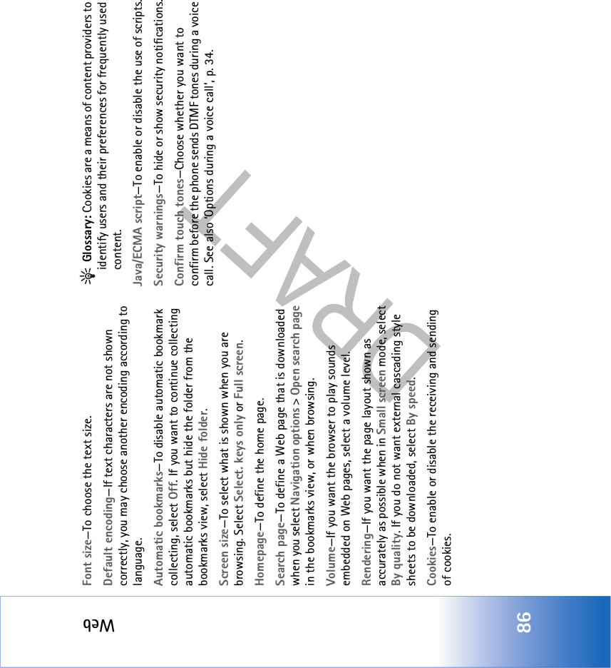 Web86Font size—To choose the text size.Default encoding—If text characters are not shown correctly, you may choose another encoding according to language.Automatic bookmarks—To disable automatic bookmark collecting, select Off. If you want to continue collecting automatic bookmarks but hide the folder from the bookmarks view, select Hide folder.Screen size—To select what is shown when you are browsing. Select Select. keys only or Full screen.Homepage—To define the home page.Search page—To define a Web page that is downloaded when you select Navigation options &gt; Open search page in the bookmarks view, or when browsing.Volume—If you want the browser to play sounds embedded on Web pages, select a volume level.Rendering—If you want the page layout shown as accurately as possible when in Small screen mode, select By quality. If you do not want external cascading style sheets to be downloaded, select By speed.Cookies—To enable or disable the receiving and sending of cookies. Glossary: Cookies are a means of content providers to identify users and their preferences for frequently used content.Java/ECMA script—To enable or disable the use of scripts.Security warnings—To hide or show security notifications.Confirm touch tones—Choose whether you want to confirm before the phone sends DTMF tones during a voice call. See also ‘Options during a voice call’, p. 34.