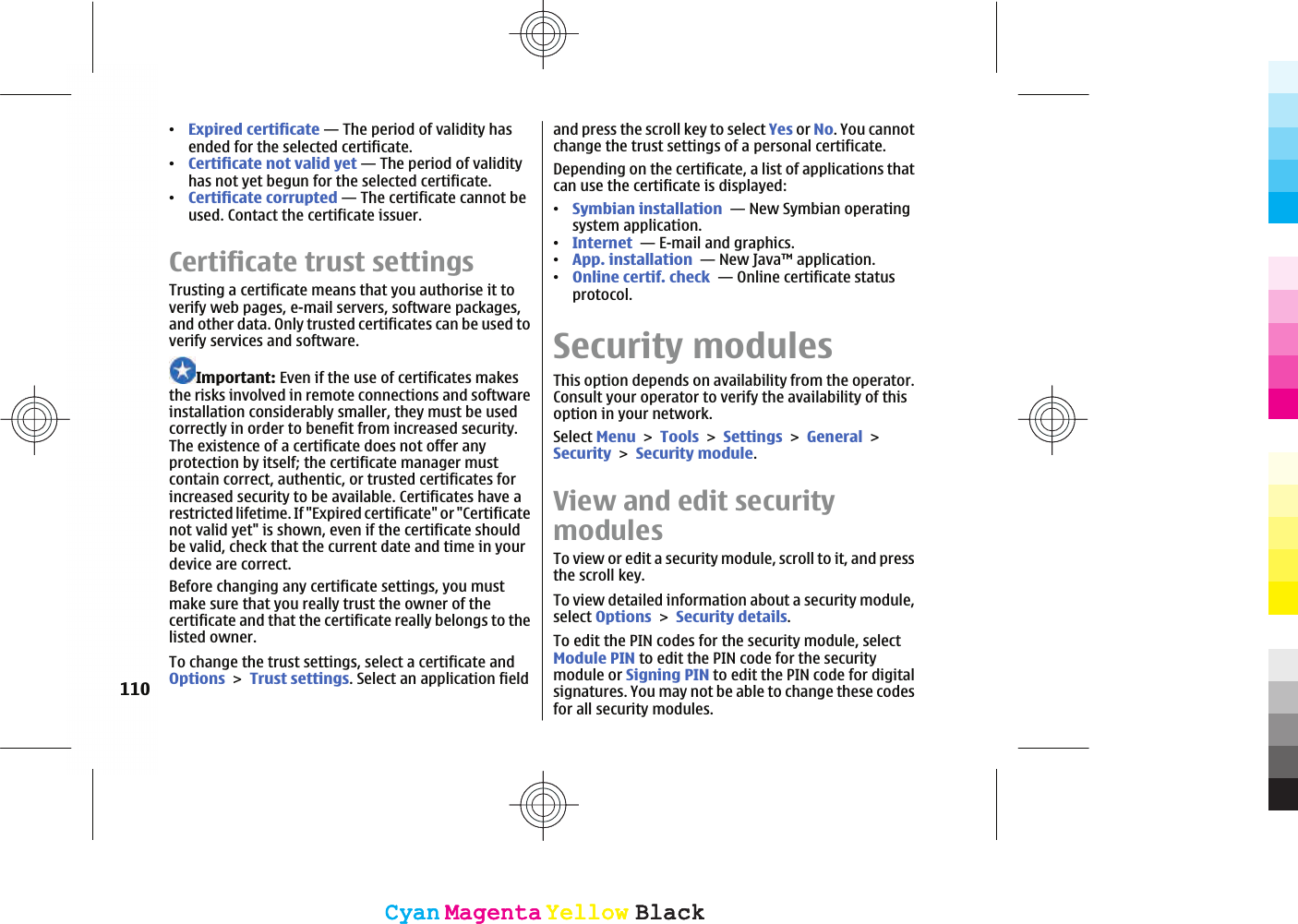 ವExpired certificate — The period of validity hasended for the selected certificate.ವCertificate not valid yet — The period of validityhas not yet begun for the selected certificate.ವCertificate corrupted — The certificate cannot beused. Contact the certificate issuer.Certificate trust settingsTrusting a certificate means that you authorise it toverify web pages, e-mail servers, software packages,and other data. Only trusted certificates can be used toverify services and software.Important: Even if the use of certificates makesthe risks involved in remote connections and softwareinstallation considerably smaller, they must be usedcorrectly in order to benefit from increased security.The existence of a certificate does not offer anyprotection by itself; the certificate manager mustcontain correct, authentic, or trusted certificates forincreased security to be available. Certificates have arestricted lifetime. If &quot;Expired certificate&quot; or &quot;Certificatenot valid yet&quot; is shown, even if the certificate shouldbe valid, check that the current date and time in yourdevice are correct.Before changing any certificate settings, you mustmake sure that you really trust the owner of thecertificate and that the certificate really belongs to thelisted owner.To change the trust settings, select a certificate andOptionsTrust settings. Select an application fieldand press the scroll key to select Yes or No. You cannotchange the trust settings of a personal certificate.Depending on the certificate, a list of applications thatcan use the certificate is displayed:ವSymbian installation  — New Symbian operatingsystem application.ವInternet  — E-mail and graphics.ವApp. installation  — New Java™ application.ವOnline certif. check  — Online certificate statusprotocol.Security modulesThis option depends on availability from the operator.Consult your operator to verify the availability of thisoption in your network.Select MenuToolsSettingsGeneralSecuritySecurity module.View and edit securitymodulesTo view or edit a security module, scroll to it, and pressthe scroll key.To view detailed information about a security module,select OptionsSecurity details.To edit the PIN codes for the security module, selectModule PIN to edit the PIN code for the securitymodule or Signing PIN to edit the PIN code for digitalsignatures. You may not be able to change these codesfor all security modules.110CyanCyanMagentaMagentaYellowYellowBlackBlackCyanCyanMagentaMagentaYellowYellowBlackBlack