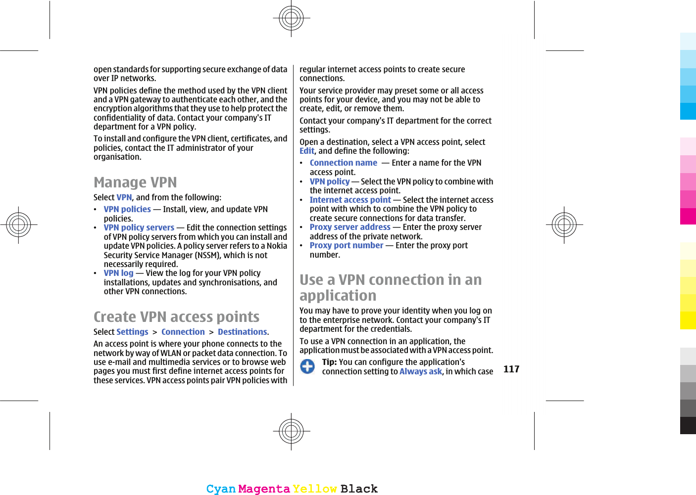 open standards for supporting secure exchange of dataover IP networks.VPN policies define the method used by the VPN clientand a VPN gateway to authenticate each other, and theencryption algorithms that they use to help protect theconfidentiality of data. Contact your company&apos;s ITdepartment for a VPN policy.To install and configure the VPN client, certificates, andpolicies, contact the IT administrator of yourorganisation.Manage VPNSelect VPN, and from the following:ವVPN policies — Install, view, and update VPNpolicies.ವVPN policy servers — Edit the connection settingsof VPN policy servers from which you can install andupdate VPN policies. A policy server refers to a NokiaSecurity Service Manager (NSSM), which is notnecessarily required.ವVPN log — View the log for your VPN policyinstallations, updates and synchronisations, andother VPN connections.Create VPN access pointsSelect SettingsConnectionDestinations.An access point is where your phone connects to thenetwork by way of WLAN or packet data connection. Touse e-mail and multimedia services or to browse webpages you must first define internet access points forthese services. VPN access points pair VPN policies withregular internet access points to create secureconnections.Your service provider may preset some or all accesspoints for your device, and you may not be able tocreate, edit, or remove them.Contact your company&apos;s IT department for the correctsettings.Open a destination, select a VPN access point, selectEdit, and define the following:ವConnection name  — Enter a name for the VPNaccess point.ವVPN policy — Select the VPN policy to combine withthe internet access point.ವInternet access point — Select the internet accesspoint with which to combine the VPN policy tocreate secure connections for data transfer.ವProxy server address — Enter the proxy serveraddress of the private network.ವProxy port number — Enter the proxy portnumber.Use a VPN connection in anapplicationYou may have to prove your identity when you log onto the enterprise network. Contact your company&apos;s ITdepartment for the credentials.To use a VPN connection in an application, theapplication must be associated with a VPN access point.Tip: You can configure the application&apos;sconnection setting to Always ask, in which case 117CyanCyanMagentaMagentaYellowYellowBlackBlackCyanCyanMagentaMagentaYellowYellowBlackBlack