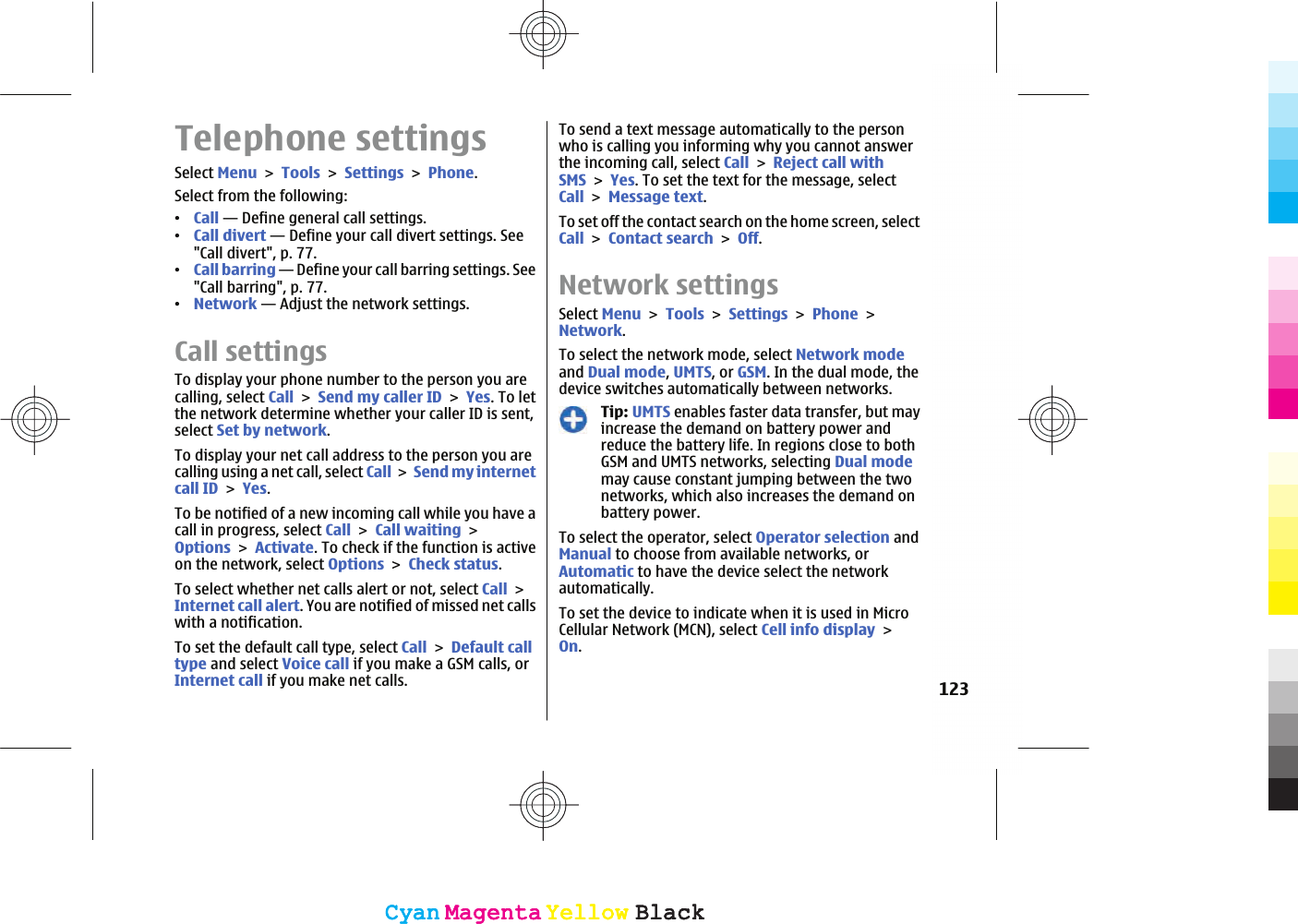Telephone settingsSelect MenuToolsSettingsPhone.Select from the following:ವCall — Define general call settings.ವCall divert — Define your call divert settings. See&quot;Call divert&quot;, p. 77.ವCall barring — Define your call barring settings. See&quot;Call barring&quot;, p. 77.ವNetwork — Adjust the network settings.Call settingsTo display your phone number to the person you arecalling, select CallSend my caller IDYes. To letthe network determine whether your caller ID is sent,select Set by network.To display your net call address to the person you arecalling using a net call, select CallSend my internetcall IDYes.To be notified of a new incoming call while you have acall in progress, select CallCall waitingOptionsActivate. To check if the function is activeon the network, select OptionsCheck status.To select whether net calls alert or not, select CallInternet call alert. You are notified of missed net callswith a notification.To set the default call type, select CallDefault calltype and select Voice call if you make a GSM calls, orInternet call if you make net calls.To send a text message automatically to the personwho is calling you informing why you cannot answerthe incoming call, select CallReject call withSMSYes. To set the text for the message, selectCallMessage text.To set off the contact search on the home screen, selectCallContact searchOff.Network settingsSelect MenuToolsSettingsPhoneNetwork.To select the network mode, select Network modeand Dual mode,UMTS, or GSM. In the dual mode, thedevice switches automatically between networks.Tip: UMTS enables faster data transfer, but mayincrease the demand on battery power andreduce the battery life. In regions close to bothGSM and UMTS networks, selecting Dual modemay cause constant jumping between the twonetworks, which also increases the demand onbattery power.To select the operator, select Operator selection andManual to choose from available networks, orAutomatic to have the device select the networkautomatically.To set the device to indicate when it is used in MicroCellular Network (MCN), select Cell info displayOn.123CyanCyanMagentaMagentaYellowYellowBlackBlackCyanCyanMagentaMagentaYellowYellowBlackBlack