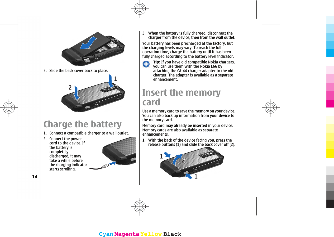 5. Slide the back cover back to place.Charge the battery1. Connect a compatible charger to a wall outlet.2. Connect the powercord to the device. Ifthe battery iscompletelydischarged, it maytake a while beforethe charging indicatorstarts scrolling.3. When the battery is fully charged, disconnect thecharger from the device, then from the wall outlet.Your battery has been precharged at the factory, butthe charging levels may vary. To reach the fulloperation time, charge the battery until it has beenfully charged according to the battery level indicator.Tip: If you have old compatible Nokia chargers,you can use them with the Nokia E66 byattaching the CA-44 charger adapter to the oldcharger. The adapter is available as a separateenhancement.Insert the memorycardUse a memory card to save the memory on your device.You can also back up information from your device tothe memory card.Memory card may already be inserted in your device.Memory cards are also available as separateenhancements.1. With the back of the device facing you, press therelease buttons (1) and slide the back cover off (2).14CyanCyanMagentaMagentaYellowYellowBlackBlackCyanCyanMagentaMagentaYellowYellowBlackBlack