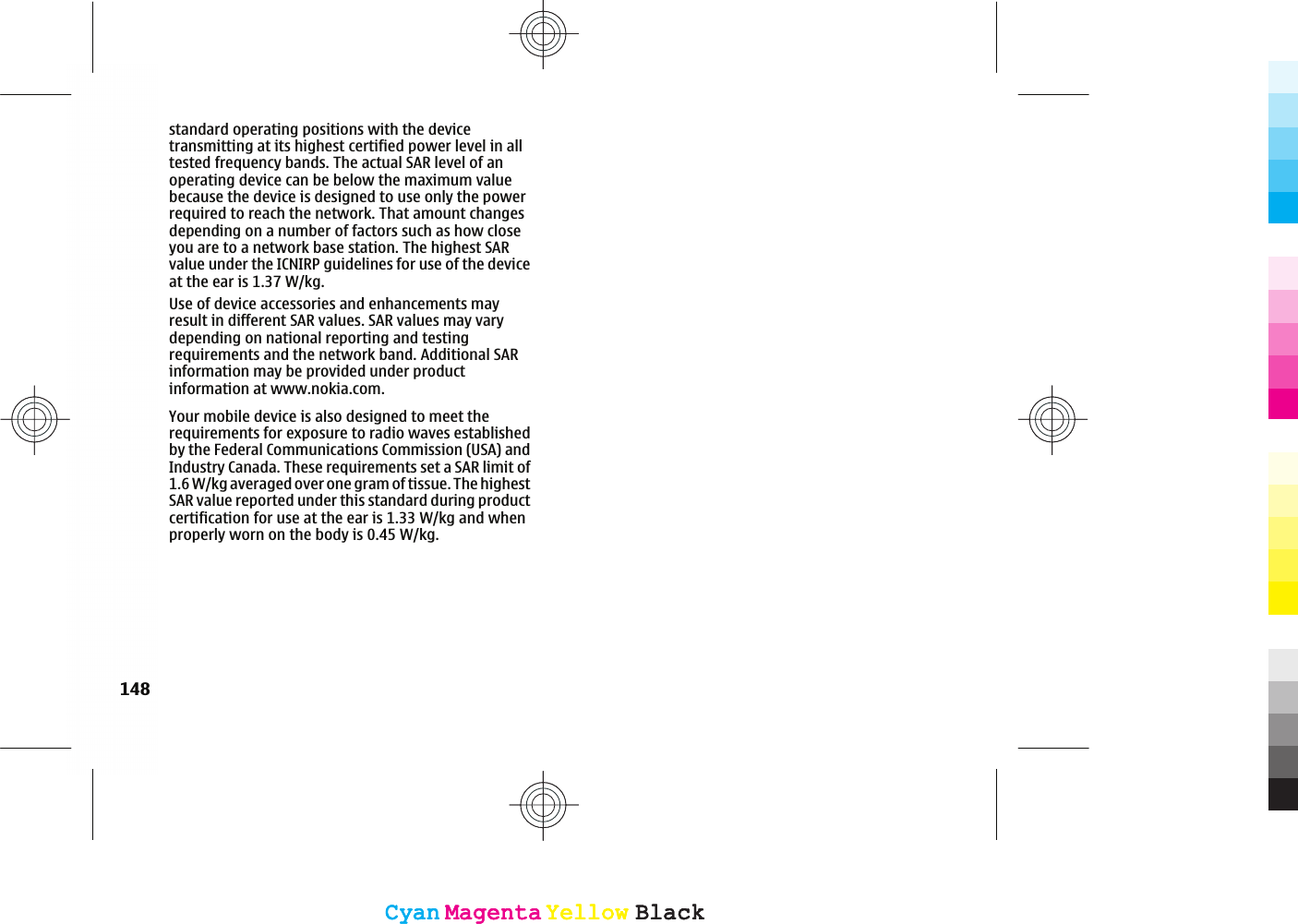standard operating positions with the devicetransmitting at its highest certified power level in alltested frequency bands. The actual SAR level of anoperating device can be below the maximum valuebecause the device is designed to use only the powerrequired to reach the network. That amount changesdepending on a number of factors such as how closeyou are to a network base station. The highest SARvalue under the ICNIRP guidelines for use of the deviceat the ear is 1.37 W/kg.Use of device accessories and enhancements mayresult in different SAR values. SAR values may varydepending on national reporting and testingrequirements and the network band. Additional SARinformation may be provided under productinformation at www.nokia.com.148CyanCyanMagentaMagentaYellowYellowBlackBlackCyanCyanMagentaMagentaYellowYellowBlackBlackYour mobile device is also designed to meet therequirements for exposure to radio waves establishedby the Federal Communications Commission (USA) andIndustry Canada. These requirements set a SAR limit of1.6 W/kg averaged over one gram of tissue. The highestSAR value reported under this standard during productcertification for use at the ear is 1.33 W/kg and whenproperly worn on the body is 0.45 W/kg.